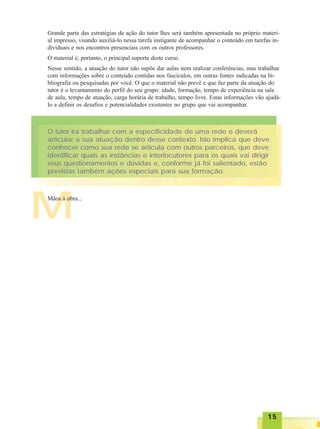 1515151515
M
O tutor irá trabalhar com a especificidade de uma rede e deverá
articular a sua atuação dentro desse contexto. Isto implica que deve
conhecer como sua rede se articula com outros parceiros, que deve
identificar quais as instâncias e interlocutores para os quais vai dirigir
seus questionamentos e dúvidas e, conforme já foi salientado, estão
previstas também ações especiais para sua formação.
Mãos à obra...
Grande parte das estratégias de ação do tutor lhes será também apresentada no próprio materi-
al impresso, visando auxiliá-lo nessa tarefa instigante de acompanhar o conteúdo em tarefas in-
dividuais e nos encontros presenciais com os outros professores.
O material é, portanto, o principal suporte deste curso.
Nesse sentido, a atuação do tutor não supõe dar aulas nem realizar conferências, mas trabalhar
com informações sobre o conteúdo contidas nos fascículos, em outras fontes indicadas na bi-
bliografia ou pesquisadas por você. O que o material não prevê e que faz parte da atuação do
tutor é o levantamento do perfil do seu grupo: idade, formação, tempo de experiência na sala
de aula, tempo de atuação, carga horária de trabalho, tempo livre. Estas informações vão ajudá-
lo a definir os desafios e potencialidades existentes no grupo que vai acompanhar.
 