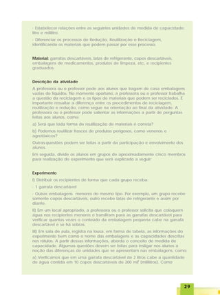2929292929
· Estabelecer relações entre as seguintes unidades de medida de capacidade:
litro e mililitro.
· Diferenciar os processos de Redução, Reutilização e Reciclagem,
identificando os materiais que podem passar por esse processo.
Material: garrafas descartáveis, latas de refrigerante, copos descartáveis,
embalagens de medicamentos, produtos de limpeza, etc, e recipientes
graduados.
Descrição da atividade
A professora ou o professor pede aos alunos que tragam de casa embalagens
vazias de líquidos. No momento oportuno, a professora ou o professor trabalha
a questão da reciclagem e os tipos de materiais que podem ser reciclados. É
importante ressaltar a diferença entre os procedimentos de reciclagem,
reutilização e redução, como segue na orientação ao final da atividade. A
professora ou o professor pode salientar as informações a partir de perguntas
feitas aos alunos, como:
a) Será que toda forma de reutilização de materiais é correta?
b) Podemos reutilizar frascos de produtos perigosos, como venenos e
agrotóxicos?
Outras questões podem ser feitas a partir da participação e envolvimento dos
alunos.
Em seguida, divide os alunos em grupos de aproximadamente cinco membros
para realização do experimento que será explicado a seguir:
Experimento
I) Distribuir os recipientes de forma que cada grupo receba:
· 1 garrafa descartável
· Outras embalagens menores do mesmo tipo. Por exemplo, um grupo recebe
somente copos descartáveis, outro recebe latas de refrigerante e assim por
diante.
II) Em um local apropriado, a professora ou o professor solicita que coloquem
água nos recipientes menores e transfiram para as garrafas descartável para
verificar quantas vezes o conteúdo da embalagem pequena cabe na garrafa
descartável e se há sobras.
III) Em sala de aula, registra na lousa, em forma de tabela, as informações do
experimento bem como o nome das embalagens e as capacidades descritas
nos rótulos. A partir dessas informações, aborda o conceito de medida de
capacidade. Algumas questões devem ser feitas para instigar nos alunos a
noção das diferenças de unidades que se apresentam nas embalagens, como:
a) Verificamos que em uma garrafa descartável de 2 litros cabe a quantidade
de água contida em 10 copos descartáveis de 200 mlllll (mililitros). Como
 