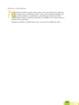 3333333333
Nossas conclusões
NNeste momento do quinto encontro, todos, alunos e tutor, devem fazer uma síntese dos
trabalhos do dia, com as considerações sobre o texto e sobre os projetos estudados. Em
conjunto poderão, também, ver rapidamente as atividades que serão desenvolvidas
individualmente durante a quinzena, encerrando-se os trabalhos com a certeza de que as
dúvidas foram esclarecidas.
Esperamos contribuir, de alguma forma, com o sucesso do seu trabalho de educar.
 