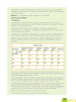3535353535
· Reconhecer como determinações culturais, as características socialmente
atribuídas ao masculino e ao feminino, posicionando-se contra discriminações
a elas associadas.
Material: 12 calendários do ano completo e 12 cartolinas.
Descrição da atividade
1º Momento
A professora ou o professor deve explorar com os alunos como o tempo é
medido (horas, dia, mês, ano, etc), fazendo as relações necessárias, como por
exemplo: 1 dia possui 24 horas.
Logo após, divide a classe em 12 grupos e entrega a cada grupo um
calendário do ano completo e um modelo de calendário do mês em branco
(um mês para cada grupo).
O grupo deve preencher o calendário do seu mês, conforme o calendário do
ano completo, colocando o dia do mês de acordo com o dia da semana.
A professora ou o professor solicita que os alunos identifiquem e registrem, se
houver, os feriados do mês com que cada grupo está trabalhando, como o
exemplo:
Feito isso, a professora ou o professor, juntamente com os alunos, organiza um
calendário anual, utilizando os calendários mensais que foram preenchidos por
eles, deixando exposto na sala de aula.
Nesse calendário, cada aluno deve registrar o seu aniversário e a professora ou
o professor pode registrar todos os eventos escolares que ocorrerão durante o
ano, como por exemplo: provas, reuniões de pais, férias, festas e outros.
É importante também que sejam registradas todas as datas comemorativas da
região. Durante esses registros, a professora ou o professor pode abordar a
relação entre estas datas e o consumo que elas geram, devido à propaganda
voltada para esse fim, podendo comprometer o orçamento familiar.
Propõe-se situações-problema como por exemplo:
1) Em que dia da semana começa o mês de Setembro?
○ ○ ○ ○ ○ ○ ○ ○ ○ ○ ○ ○ ○ ○ ○ ○ ○ ○ ○ ○ ○ ○ ○ ○ ○ ○ ○ ○
○○○○
 