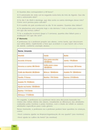 3636363636
2) Quantos dias correspondem a 48 horas?
3) O aniversário de João cai na segunda sexta-feira do mês de Agosto. Que dia
será o aniversário dele?
4) Se dia 3 de Abril é domingo, que dias serão os outros domingos desse mês?
Como você pensou para calcular?
5) A reunião de pais acontecerá no dia 10 de outubro. Quantos dias faltam?
6) Se plantarmos uma semente hoje e ela demora 1 mês e meio para crescer,
em que dia iremos colher?
7) Se a avaliação ocorrerá daqui a 5 semanas, quantos dias faltam para a
avaliação? Em que dia será?
2º Momento
A professora ou o professor propõe aos alunos, como tarefa, que descrevam
sua rotina diária, explicitando a hora que acordam e o que fazem até a hora
de dormir, conforme exemplo abaixo:
Em seguida, a professora ou o professor inicia uma discussão baseada nos
relatos das rotinas diárias dos alunos, ressaltando as diferenças das atividades
realizadas pelos meninos e pelas meninas, com o intuito de refletir se existem
atividades específicas para cada gênero.
Nesse momento, a professora ou o professor poderá fazer questões às crianças,
como:
-Você costuma ajudar na limpeza/organização do seu quarto? (aos meninos)
-Você ajuda no cultivo da horta? (às meninas)
○ ○ ○ ○ ○ ○ ○ ○ ○ ○ ○ ○ ○ ○ ○ ○ ○ ○ ○ ○
○○○○
 