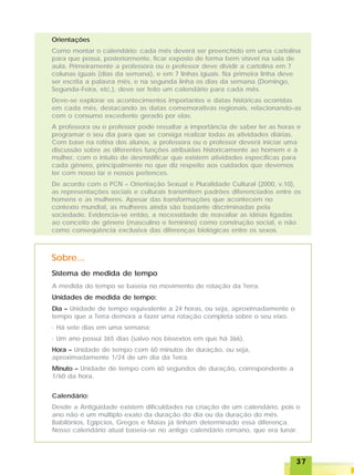 3737373737
Orientações
Como montar o calendário: cada mês deverá ser preenchido em uma cartolina
para que possa, posteriormente, ficar exposto de forma bem visível na sala de
aula. Primeiramente a professora ou o professor deve dividir a cartolina em 7
colunas iguais (dias da semana), e em 7 linhas iguais. Na primeira linha deve
ser escrita a palavra mês, e na segunda linha os dias da semana (Domingo,
Segunda-Feira, etc.), deve ser feito um calendário para cada mês.
Deve-se explorar os acontecimentos importantes e datas históricas ocorridas
em cada mês, destacando as datas comemorativas regionais, relacionando-as
com o consumo excedente gerado por elas.
A professora ou o professor pode ressaltar a importância de saber ler as horas e
programar o seu dia para que se consiga realizar todas as atividades diárias.
Com base na rotina dos alunos, a professora ou o professor deverá iniciar uma
discussão sobre as diferentes funções atribuídas historicamente ao homem e à
mulher, com o intuito de desmistificar que existem atividades específicas para
cada gênero, principalmente no que diz respeito aos cuidados que devemos
ter com nosso lar e nossos pertences.
De acordo com o PCN – Orientação Sexual e Pluralidade Cultural (2000, v.10),
as representações sociais e culturais transmitem padrões diferenciados entre os
homens e as mulheres. Apesar das transformações que acontecem no
contexto mundial, as mulheres ainda são bastante discriminadas pela
sociedade. Evidencia-se então, a necessidade de reavaliar as idéias ligadas
ao conceito de gênero (masculino e feminino) como construção social, e não
como conseqüência exclusiva das diferenças biológicas entre os sexos.
Sistema de medida de tempo
Sobre...
A medida do tempo se baseia no movimento de rotação da Terra.
Unidades de medida de tempo:
Dia – Unidade de tempo equivalente a 24 horas, ou seja, aproximadamente o
tempo que a Terra demora a fazer uma rotação completa sobre o seu eixo.
· Há sete dias em uma semana;
· Um ano possui 365 dias (salvo nos bissextos em que há 366).
Hora – Unidade de tempo com 60 minutos de duração, ou seja,
aproximadamente 1/24 de um dia da Terra.
Minuto – Unidade de tempo com 60 segundos de duração, correspondente a
1/60 da hora.
Calendário:
Desde a Antigüidade existem dificuldades na criação de um calendário, pois o
ano não é um múltiplo exato da duração do dia ou da duração do mês.
Babilônios, Egípcios, Gregos e Maias já tinham determinado essa diferença.
Nosso calendário atual baseia-se no antigo calendário romano, que era lunar.
 