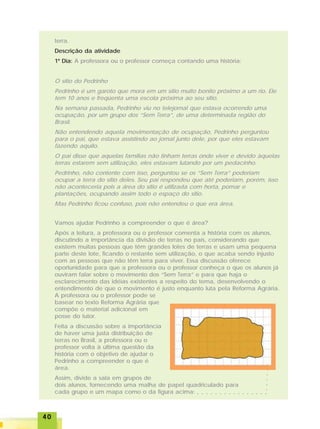 4040404040
terra.
Descrição da atividade
1º Dia: A professora ou o professor começa contando uma história:
O sítio do Pedrinho
Pedrinho é um garoto que mora em um sítio muito bonito próximo a um rio. Ele
tem 10 anos e freqüenta uma escola próxima ao seu sítio.
Na semana passada, Pedrinho viu no telejornal que estava ocorrendo uma
ocupação, por um grupo dos “Sem Terra”, de uma determinada região do
Brasil.
Não entendendo aquela movimentação de ocupação, Pedrinho perguntou
para o pai, que estava assistindo ao jornal junto dele, por que eles estavam
fazendo aquilo.
O pai disse que aquelas famílias não tinham terras onde viver e devido àquelas
terras estarem sem utilização, eles estavam lutando por um pedacinho.
Pedrinho, não contente com isso, perguntou se os “Sem Terra” poderiam
ocupar a terra do sítio deles. Seu pai respondeu que até poderiam, porém, isso
não aconteceria pois a área do sítio é utilizada com horta, pomar e
plantações, ocupando assim todo o espaço do sítio.
Mas Pedrinho ficou confuso, pois não entendeu o que era área.
Vamos ajudar Pedrinho a compreender o que é área?
Após a leitura, a professora ou o professor comenta a história com os alunos,
discutindo a importância da divisão de terras no país, considerando que
existem muitas pessoas que têm grandes lotes de terras e usam uma pequena
parte deste lote, ficando o restante sem utilização, o que acaba sendo injusto
com as pessoas que não têm terra para viver. Essa discussão oferece
oportunidade para que a professora ou o professor conheça o que os alunos já
ouviram falar sobre o movimento dos “Sem Terra” e para que haja o
esclarecimento das idéias existentes a respeito do tema, desenvolvendo o
entendimento de que o movimento é justo enquanto luta pela Reforma Agrária.
A professora ou o professor pode se
basear no texto Reforma Agrária que
compõe o material adicional em
posse do tutor.
Feita a discussão sobre a importância
de haver uma justa distribuição de
terras no Brasil, a professora ou o
professor volta à última questão da
história com o objetivo de ajudar o
Pedrinho a compreender o que é
área.
Assim, divide a sala em grupos de
dois alunos, fornecendo uma malha de papel quadriculado para
cada grupo e um mapa como o da figura acima: ○ ○ ○ ○ ○ ○ ○ ○ ○ ○ ○ ○ ○ ○ ○ ○
○○○○○○
 
