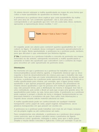 4141414141
○ ○ ○ ○ ○ ○ ○ ○ ○ ○ ○ ○
○○○○○○○○○○○○
Os alunos devem sobrepor a malha quadriculada ao mapa de uma forma que
caiba a maior quantidade de quadrados no interior da figura.
A professora ou o professor deve explicar que cada quadradinho da malha
tem uma área de “um centímetro quadrado”, isto é, tem uma área
correspondente a um quadrado que tem 1cm em cada lado. Deve, também,
apresentar a representação dessa medida: 1 cm2
.
○ ○ ○ ○ ○ ○ ○ ○ ○ ○ ○ ○
Em seguida, pede aos alunos para contarem quantos quadradinhos de 1 cm2
cabem na figura. O resultado dessa contagem representa aproximadamente a
área do mapa. Nesta oportunidade, a professora ou o professor pede, também,
para que discutam o que entenderam por Reforma Agrária.
2º Dia: A professora ou o professor trabalha o conceito de perímetro nos mapas
fornecidos no dia anterior, sobrepondo novamente a malha quadriculada e
somando os lados dos quadrados que coincidirem com o contorno do mapa
para encontrar um valor aproximado do perímetro deste.
Orientações
No momento em que a professora ou o professor for trabalhar com o tema
transversal/político-social reforma agrária, é importante destacar que se deve
respeitar o nível de desenvolvimento da criança para que o trabalho não seja
ineficiente. Para que haja um maior entendimento da questão da divisão social
de terras, a professora ou o professor pode apresentar um mapa do Brasil sob a
malha quadriculada para mostrar, por exemplo, que a figura possui muitos
quadrados e que apenas pequenos grupos de pessoas são possuidoras da
maioria desses quadrados e que há pessoas sem nenhum quadradinho, ou
seja, não possuem terras, pois a distribuição da mesma é desigual. Esse fato é
uma contradição, pois sendo o Brasil um país que ocupa uma grande área, há
quadradinhos para todos, ou seja, terras para todos. A professora ou o professor
pode explorar o porquê a divisão de terras é desigual, fundamentando-se nos
processos histórico e econômico do país. Para saber mais informações a
respeito desse assunto solicite material adicional ao tutor.
A malha quadriculada pode ser confeccionada em qualquer material
transparente como: papel de seda, papel vegetal, transparência, sacos
plásticos transparentes em que possam ser escritos etc.
A professora ou o professor pode trabalhar com mais de um mapa, inclusive
um da própria região ou até confeccionar um outro.
Para complementar esta atividade, a professora ou o professor deve propor,
como exercício, que os alunos calculem áreas e perímetros de figuras
geométricas como: quadrado, retângulo e outras, para que o aluno possa
ampliar a noção destes conceitos e aplicá-los. Como por exemplo: O pai de
 