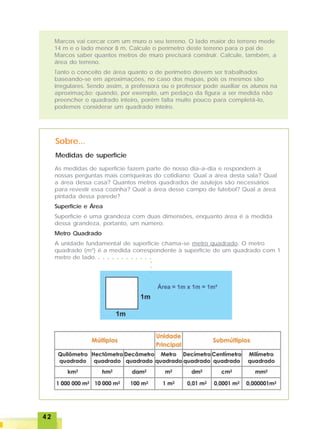 4242424242
Marcos vai cercar com um muro o seu terreno. O lado maior do terreno mede
14 m e o lado menor 8 m. Calcule o perímetro deste terreno para o pai de
Marcos saber quantos metros de muro precisará construir. Calcule, também, a
área do terreno.
Tanto o conceito de área quanto o de perímetro devem ser trabalhados
baseando-se em aproximações, no caso dos mapas, pois os mesmos são
irregulares. Sendo assim, a professora ou o professor pode auxiliar os alunos na
aproximação; quando, por exemplo, um pedaço da figura a ser medida não
preencher o quadrado inteiro, porém falta muito pouco para completá-lo,
podemos considerar um quadrado inteiro.
Medidas de superfície
Sobre...
As medidas de superfície fazem parte de nosso dia-a-dia e respondem a
nossas perguntas mais corriqueiras do cotidiano: Qual a área desta sala? Qual
a área dessa casa? Quantos metros quadrados de azulejos são necessários
para revestir essa cozinha? Qual a área desse campo de futebol? Qual a área
pintada dessa parede?
Superfície e Área
Superfície é uma grandeza com duas dimensões, enquanto área é a medida
dessa grandeza, portanto, um número.
Metro Quadrado
A unidade fundamental de superfície chama-se metro quadrado. O metro
quadrado (m2
) é a medida correspondente à superfície de um quadrado com 1
metro de lado. ○ ○ ○ ○ ○ ○ ○ ○ ○ ○ ○ ○
○○○
 
