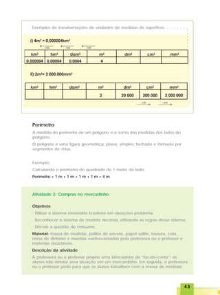 4343434343
Exemplos de transformações de unidades de medidas de superfície:
Perímetro
A medida do perímetro de um polígono é a soma das medidas dos lados do
polígono.
O polígono é uma figura geométrica: plana, simples, fechada e formada por
segmentos de retas.
Exemplo:
Calculando o perímetro do quadrado de 1 metro de lado:
Perímetro = 1 m + 1 m + 1 m + 1 m = 4 m
Atividade 2: Compras no mercadinho
Objetivos
· Utilizar o sistema monetário brasileiro em situações problema.
· Reconhecer o sistema de medida decimal, utilizando as regras desse sistema.
· Discutir a questão do consumo.
Material: massa de modelar, palitos de sorvete, papel sulfite, tesoura, cola,
notas de dinheiro e moedas confeccionadas pela professora ou o professor e
materiais recicláveis.
Descrição da atividade
A professora ou o professor propõe uma brincadeira de “faz-de-conta”: os
alunos irão simular uma situação em um mercardinho. Em seguida, a professora
ou o professor pede para que os alunos trabalhem com a massa de modelar,
○ ○ ○ ○ ○ ○ ○
○○○○○○
 