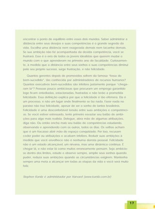 1717171717
encontrar o ponto de equilíbrio entre esses dois mundos. Saber administrar a
distância entre seus desejos e suas competências é o grande segredo da
vida. Escolha uma distância nem exagerada demais nem tacanha demais.
Se sua ambição não for acompanhada da devida competência, você se
frustrará. Esse é o erro de todos os jovens idealistas que querem mudar o
mundo com o que aprenderam no primeiro ano de faculdade. Curiosamen-
te, à medida que a distância entre seus sonhos e suas competências diminui
pelo seu próprio sucesso, surge frustração, e não felicidade.
Quantos gerentes depois de promovidos sofrem da famosa “fossa do
bem-sucedido”, tão conhecida por administradores de recursos humanos?
Quantos executivos bem-sucedidos são infelizes justamente porque “chega-
ram lá”? Pessoas pouco ambiciosas que procuram um emprego garantido
logo ficam entediadas, estacionadas, frustradas e não terão a prometida
felicidade. Essa definição explica por que a felicidade é tão efêmera. Ela é
um processo, e não um lugar onde finalmente se faz nada. Fazer nada no
paraíso não traz felicidade, apesar de ser o sonho de tantos brasileiros.
Felicidade é uma desconfortável tensão entre suas ambições e competênci-
as. Se você estiver estressado, tente primeiro esvaziar seu balão de ambi-
ções para algo mais realista. Delegue, abra mão de algumas atribuições,
diga não. Ou então encha mais seu balão de competências estudando,
observando e aprendendo com os outros, todos os dias. Os velhos acham
que é um fracasso abrir mão do espaço conquistado. Por isso, recusam
ceder poder ou atribuições e acabam infelizes. Reduzir suas ambições à
medida que você envelhece não é nenhuma derrota pessoal. Felicidade
não é um estado alcançável, um nirvana, mas uma dinâmica contínua. É
chegar lá, e não estar lá como muitos erroneamente pensam. Seja ambicio-
so dentro dos limites, estude e observe sempre, amplie seus sonhos quando
puder, reduza suas ambições quando as circunstâncias exigirem. Mantenha
sempre uma meta a alcançar em todas as etapas da vida e você será muito
feliz.
Stephen Kanitz é administrador por Harvard (www.kanitz.com.br)
 