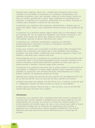4444444444
fazendo frutas, legumes, doces etc., comidas que desejarem para serem
vendidas no mercadinho. A professora ou o professor complementa com
materiais recicláveis como, por exemplo, caixas de creme dental, frascos de
óleo de cozinha, garrafas pet e outros. Após realizadas as modelagens dos
alimentos, a professora ou o professor, juntamente com os alunos, arrumam as
carteiras para simularem o interior de um mercado.
A professora ou o professor deve preparar, anteriormente, o dinheiro que os
alunos irão utilizar. Assim, cada consumidor deverá receber uma quantia de R$
10,00.
A professora ou o professor propõe alguns valores para as mercadorias, como
por exemplo: R$ 1,25, de modo que trabalhem com números decimais e, em
seguida, pede ajuda aos alunos que atribuam valores para as outras
mercadorias, fazendo as placas indicativas dos custos.
A professora ou o professor acompanha e participa da atividade,
problematizando as situações em todas as transações monetárias,
perguntando, por exemplo:
O que você comprou será consumido no devido tempo? Não estragará? Este
produto não é parecido com aquele que é mais baratinho? Este produto é
saudável, não seria melhor comprarmos mais verduras, legumes e frutas? Seu
dinheiro é suficiente para comprar tudo isso?
Pelas perguntas que faz, a professora ou o professor dá o direcionamento para
a discussão sobre o tema transversal/político-social consumo, tratando-se do
sistema monetário, relacionando diferentes produtos na lousa para que os
alunos possam ir ditando os preços pagos pelos mesmos.
A professora ou o professor pede para que os alunos somem a compra feita no
mercadinho e verifiquem se sobrou algum dinheiro. Neste momento, pode-se
trabalhar as operações com números decimais, sistematizando-as na lousa.
Podem, também, ser propostos problemas do tipo:
Supondo que o preço de uma lata de óleo seja R$ 1,20, do refrigerante R$ 1,50,
de um litro de leite R$ 1,30 e de uma lata de doce seja R$ 2,10, resolver:
a) Rafael saiu deste mercadinho com R$ 8,50 de troco. Comprou 3 latas de óleo
e 1 refrigerante. Quanto ele tinha no bolso ao entrar no mercadinho?
b) Aline queria comprar 4 litros de leite e 1 lata de doce, mas só tem R$ 5,00.
Quanto falta para ela fazer esta compra?
Orientações
A professora ou o professor deve constantemente estar atento às relações de
consumo que ocorrem durante a atividade para que possa utilizá-las em sua
sistematização do conceito de consumo. A massa de modelar poderá ser
confeccionada com farinha, água, sal, óleo e suco em pó para colorir a massa.
É importante ressaltar que no momento da organização do mercado, a
professora ou o professor deve colocar produtos semelhantes com marcas
diferentes para que possa haver preços diferentes para o mesmo tipo de
produto.
 