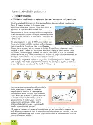 4646464646
1. Texto para leitura:
A história das medidas de comprimento: do corpo humano ao padrão universal
Desde a antigüidade diferentes civilizações se dedicaram à comparação de grandezas. Ao
longo da história, os povos mediram suas terras,
construíram as estradas, ergueram, entre tantas obras, as
pirâmides do Egito e as Muralhas da China.
Determinaram as distâncias entre as cidades conquistadas
e procuraram calcular outras distâncias astronômicas, como
o raio da Terra, a distância da Terra a Lua e a distância da
Terra ao Sol.
Os antigos egípcios há cerca de 4 000 anos, mediam suas
terras a margem do Rio Nilo, que eram fundamentais para a
sua sobrevivência. Essas terras eram propriedades do
Estado que as arrendava sob um contrato às famílias de agricultores, observando que o
tamanho da área a explorar era proporcional à força de trabalho do grupo familiar. Esses
agricultores tinham que pagar impostos com base na propriedade da terra. Em razão das
inundações do Rio Nilo, era necessário que o rei enviasse, de tempo em tempo, medidores ao
local para medir as terras e poder cobrar os impostos devidos.
O homem da antigüidade utilizou-se de padrões de medida ligados ao próprio corpo.
Por exemplo: para medir comprimentos utilizou o pé, a polegada, a jarda, o palmo, a
braça. (Ver figuras extraídas de MACHADO, 2000, p. 14)
http://www.photo.net
Como as pessoas têm tamanhos diferentes, havia
então uma grande variedade de padrão de
medida. Houve tentativas de padronizações,
fixando-se um padrão único em lugar do próprio
corpo. Como por exemplo, os egípcios passaram
a usar em suas medições barras de pedra e,
posteriormente, de madeira, com o mesmo
comprimento, denominado cúbito – padrão
(Cúbito: distância do cotovelo à ponta do dedo
médio; um dos ossos do antebraço)
Mesmo após o uso de padrões de pedra ou madeira para a comparação de grandezas, as
dificuldades de comunicação entre os povos ainda continuavam, pois, por exemplo, cada povo
tinha seu padrão de cúbito, isto é o cúbito egípcio era diferente do cúbito dos sumérios e dos
assírios e entre eles também.
○ ○ ○ ○ ○ ○ ○ ○ ○ ○ ○ ○ ○ ○ ○ ○ ○ ○ ○
○○○○○
○ ○ ○
○ ○ ○ ○ ○ ○ ○ ○ ○ ○ ○ ○ ○ ○ ○ ○ ○ ○ ○
○○○○○
http://www.bibvirt.futuro.usp.br
Parte 2: Atividades para casa
 