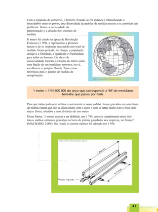 4747474747
Com a expansão do comércio, o homem, fixando-se em cidades e intensificando o
intercâmbio entre os povos, essa diversidade de padrões de medida passou a se constituir um
problema. Houve a necessidade da
padronização e a criação dos sistemas de
medida.
O metro foi criado na época da Revolução
Francesa (1.789), e representou a primeira
tentativa de se implantar um padrão universal de
medida. Nesse período, na França, a população
desejava a liberdade, a igualdade e fraternidade
para todos os homens. Os ideais de
universalidade levaram à escolha do metro como
uma fração de um meridiano terrestre, isto é,
escolheu-se o próprio Planeta Terra como
referência para o padrão de medida de
comprimento.
http://www.bibvirt.futuro.usp.br
1 metro = 1/10 000 000 do arco que corresponde a 900
do meridiano
terrestre que passa por Paris.
Para que todos pudessem utilizar corretamente o novo padrão, foram gravados em uma barra
de platina (metal que não se dilata muito com o calor e nem se retrai muito com o frio), dois
traços fortes, situados a uma distância de um metro.
Dessa forma, “o metro passou a ser definido, em 1 789, como o comprimento entre dois
traços médios extremos gravados na barra de platina guardados nos arquivos, na França”.
(MACHADO, 2.000). No Brasil, o sistema métrico foi adotado em 1 938.
http://www.bibvirt.futuro.usp.br
○○○○○○○○○○○○○
○ ○ ○ ○ ○ ○ ○ ○ ○ ○ ○ ○
○ ○ ○ ○ ○ ○ ○ ○ ○ ○ ○ ○ ○ ○ ○ ○ ○ ○ ○
 