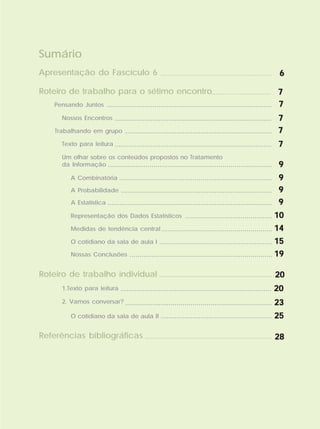Sumário
Pensando Juntos ...................................................................................
.............................. 77777
77777
Nossos Encontros ............................................................................... 77777
Trabalhando em grupo 77777..........................................................................
Texto para leitura ............................................................................... 77777
Um olhar sobre os conteúdos propostos no Tratamento
da Informação ................................................................................... 99999
A Combinatória ............................................................................. 99999
A Probabilidade 99999............................................................................
A Estatística 99999...................................................................................
Representação dos Dados Estatísticos 1010101010............................................
Roteiro de trabalho para o sétimo encontro
Roteiro de trabalho individual ......................................................... 2020202020
Referências bibliográficas ................................................................ 2828282828
Medidas de tendência central 1414141414........................................................
Nossas Conclusões 1919191919........................................................................
O cotidiano da sala de aula I 1515151515.........................................................
1.Texto para leitura ............................................................................ 2020202020
2. Vamos conversar? .......................................................................... 2323232323
........................................................ 2525252525O cotidiano da sala de aula II
...................................................... 66666Apresentação do Fascículo 6
 