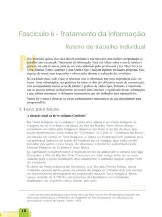 2020202020
Fascículo 6 - Tratamento da Informação
Roteiro de trabalho individual
N
Nos próximos quinze dias você deverá continuar a sua busca por uma melhor compreensão no
trabalho com o conteúdo Tratamento da Informação. Você vai refletir sobre o uso de tabelas e
gráficos em sala de aula a partir de um texto elaborado pelas professoras Circe Mary Silva da
Silva, Simone Torres Lourenço e Ana Maria Côgo e realizar algumas atividades propostas. Não
esqueça de anotar suas impressões e observações durante a realização das atividades.
Na sociedade atual, tudo o que se relaciona com a informação tem uma importância cada vez
maior. Essas informações, que podemos ler todos os dias nos diferentes meios de comunicação,
vêm acompanhadas muitas vezes de tabelas e gráficos de vários tipos. Portanto, é importante
que as pessoas tenham conhecimento necessário para entender o significado dessas informações
e que saibam interpretar os diferentes instrumentos que são utilizados para representá-las.
Vamos ler o texto e observar os vários conhecimentos matemáticos de que necessitamos para
compreendê-lo.
1. Texto para leitura
A situação atual na terra indígena Comboios1
1
Texto escrito pela professora Circe Mary Silva da Silva, Mestre em Matemática, Doutora em
Educação Matemática e Professora do Programa de Pós-Graduação em Educação da
Universidade Federal do Espírito Santo - UFES
Na “Terra Indígena de Comboios”, existe uma aldeia e um Posto Indígena às
margens do rio Comboios, na altura da Vila do Riacho. Além dessa aldeia,
encontram-se habitações indígenas dispersas ao Norte e ao Sul da área, nos
locais denominados pelos índios de “Comboios de Cima” e “Comboios de Baixo”.
Localizada no centro da Terra Indígena, a aldeia de Comboios tem somente uma
rua principal, ladeada de casas de madeira ou de estuque, que estão sendo
trocadas por outras casas novas, de alvenaria, construção patrocinada pela
Pastoral Indígena de Colatina e João Neiva.
Os Tupiniquins costumam fazer a travessia do rio da aldeia até a estrada que liga
Comboios à Vila do Riacho. O rio Comboios era uma antiga fonte de recursos
naturais para o povo Tupiniquim, mas atualmente é utilizado apenas como meio
de transporte.
O chefe do Posto Indígena de Comboios, o Sr. Ronaldo Pereira Batista, havia
realizado, poucos meses antes da estada do Grupo de Trabalho (GT) em campo,
um levantamento demográfico da população daquela Terra Indígena. Nesse
censo, datado de 31/05/94, encontramos 243 habitantes em Comboios,
distribuídos nas seguintes faixas etárias, por sexo:
○ ○ ○ ○ ○ ○
 