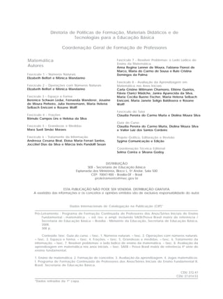 Fascículo 7 - Resolver Problemas: o Lado Lúdico do
Ensino da Matemática
Anna Regina Lanner de Moura, Fabiana Fiorezi de
Marco, Maria do Carmo de Sousa e Rute Cristina
Domingos da Palma
Fascículo 8 - Avaliação da Aprendizagem em
Matemática nos Anos Iniciais
Carla Cristine Wittmann Chamorro, Ettiène Guérios,
Flávia Clarici Mädche, Janira Aparecida da Silva,
Maria Cecília Bueno Fischer, Maria Helena Selbach
Enriconi, Maria Janete Soligo Baldissera e Rosane
Wolff
Fascículo do Tutor
Claudia Pereira do Carmo Murta e Diolina Moura Silva
Guia do Curso
Claudia Pereira do Carmo Murta, Diolina Moura Silva
e Valter Luiz dos Santos Cordeiro
Projeto Gráfico, Editoração e Revisão
Sygma Comunicação e Edição
Coordenação Técnica Editorial
Selma Corrêa e Silvana Godoy
Fascículo 1 - Números Naturais
Elizabeth Belfort e Mônica Mandarino
Fascículo 2 - Operações com Números Naturais
Elizabeth Belfort e Mônica Mandarino
Fascículo 3 - Espaço e Forma
Berenice Schwan Ledur, Fernanda Wanderer, Josaine
de Moura Pinheiro, Julia Hennemann, Maria Helena
Selbach Enriconi e Rosane Wolff
Fascículo 4 - Frações
Rômulo Campos Lins e Heloisa da Silva
Fascículo 5 - Grandezas e Medidas
Mara Sueli Simão Moraes
Fascículo 6 - Tratamento da Informação
Andressa Cesana Biral, Eloísa Maria Ferrari Santos,
Joccitiel Dias da Silva e Márcia Inês Pandolfi Sesan
Dados Internacionais de Catalogação na Publicação (CIP)*
Pró-Letramento : Programa de Formação Continuada de Professores dos Anos/Séries Iniciais do Ensino
Fundamental : matemática . – ed. rev. e ampl. incluindo SAEB/Prova Brasil matriz de referência /
Secretaria de Educação Básica – Brasília : Ministério da Educação, Secretaria de Educação Básica,
2008.
308 p.
Conteúdo: fasc. Guia do curso. – fasc. 1. Números naturais. – fasc. 2. Operações com números naturais.
– fasc. 3. Espaço e forma. – fasc. 4. Frações. – fasc. 5. Grandezas e medidas. – fasc. 6. Tratamento da
informação. – fasc. 7. Resolver problemas: o lado lúdico do ensino da matemática. – fasc. 8. Avaliação da
aprendizagem em matemática nos anos iniciais. – fasc. SAEB – Prova Brasil matriz de referência 4ª série do
ensino fundamental.
1. Ensino de matemática. 2. Formação de conceitos. 3. Avaliação da aprendizagem. 4. Jogos matemáticos.
I. Programa de Formação Continuada de Professores dos Anos/Séries Iniciais do Ensino Fundamental II.
Brasil. Secretaria de Educação Básica.
CDU 372.47
CDU 37.014.53
*Dados retirados da 1ª capa.
DISTRIBUIÇÃO
SEB - Secretaria de Educação Básica
Esplanada dos Ministérios, Bloco L, 5o
Andar, Sala 500
CEP: 70047-900 - Brasília-DF - Brasil
proletramento@mec.gov.br
ESTA PUBLICAÇÃO NÃO PODE SER VENDIDA. DISTRIBUIÇÃO GRATUITA.
A exatidão das informações e os conceitos e opiniões emitidos são de exclusiva responsabilidade do autor.
Diretoria de Políticas de Formação, Materiais Didáticos e de
Tecnologias para a Educação Básica
Coordenação Geral de Formação de Professores
Matemática
Autores
 