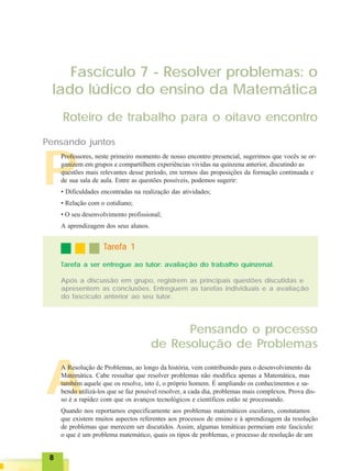 88888
A
P
Fascículo 7 - Resolver problemas: o
lado lúdico do ensino da Matemática
Roteiro de trabalho para o oitavo encontro
Pensando o processo
de Resolução de Problemas
Pensando juntos
Professores, neste primeiro momento de nosso encontro presencial, sugerimos que vocês se or-
ganizem em grupos e compartilhem experiências vividas na quinzena anterior, discutindo as
questões mais relevantes desse período, em termos das proposições da formação continuada e
de sua sala de aula. Entre as questões possíveis, podemos sugerir:
• Dificuldades encontradas na realização das atividades;
• Relação com o cotidiano;
• O seu desenvolvimento profissional;
A aprendizagem dos seus alunos.
A Resolução de Problemas, ao longo da história, vem contribuindo para o desenvolvimento da
Matemática. Cabe ressaltar que resolver problemas não modifica apenas a Matemática, mas
também aquele que os resolve, isto é, o próprio homem. É ampliando os conhecimentos e sa-
bendo utilizá-los que se faz possível resolver, a cada dia, problemas mais complexos. Prova dis-
so é a rapidez com que os avanços tecnológicos e científicos estão se processando.
Quando nos reportamos especificamente aos problemas matemáticos escolares, constatamos
que existem muitos aspectos referentes aos processos de ensino e à aprendizagem da resolução
de problemas que merecem ser discutidos. Assim, algumas temáticas permeiam este fascículo:
o que é um problema matemático, quais os tipos de problemas, o processo de resolução de um
TTTTTarefa 1arefa 1arefa 1arefa 1arefa 1
Tarefa a ser entregue ao tutor: avaliação do trabalho quinzenal.
Após a discussão em grupo, registrem as principais questões discutidas e
apresentem as conclusões. Entreguem as tarefas individuais e a avaliação
do fascículo anterior ao seu tutor.
 