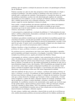 99999
problema, tipos de registros e avaliação dos processos de ensino e de aprendizagem na Resolu-
ção de Problemas.
Podemos encontrar nas salas de aulas duas perspectivas teóricas diferenciadas em relação à
resolução de problemas. Uma delas considera os problemas como mero exercício a ser
realizado após a explicação dos conteúdos. Nesta perspectiva, a inserção dos alunos no mundo
dos problemas matemáticos escolares tem sido determinada pela seqüência de conteúdos
apresentados nos livros didáticos, em que a resolução de Problemas aparece com freqüência
após o trabalho desenvolvido com as operações aritméticas. Assim, a resolução de problemas
assume o papel de exercitar algoritmos e técnicas de solução.
Neste sentido, a situação-problema não apresenta significado para os alunos nem desperta a
curiosidade, a vontade e a necessidade para solucioná-la, na medida em que existem
mecanismos que levam de modo imediato à sua solução mediante utilização de procedimentos
rotineiros, mecanizados e repetitivos.
A outra perspectiva compreende que a resolução de problemas é a “mola propulsora da mate-
mática”, mobiliza conhecimentos, desencadeia a construção de outros e/ou atribui significado às
situações matemáticas vivenciadas.
Acreditamos que podemos considerar que um sujeito está diante de um problema quando toma
consciência do mesmo e, movido pela necessidade ou desejo, procura solucioná-lo, tendo para
isso que dispor de uma atividade mental intensa no processo de planejamento, execução e avali-
ação de suas ações. O sujeito resolve um problema quando se depara com uma situação nova
que o motive, que o envolva em um processo criativo e reflexivo.
Podemos classificar os tipos de problemas em: problema-processo, problema do cotidiano,
problema de lógica, problema recreativo e problema-padrão.
Os problemas-processo caracterizam-se por terem como objetivo desencadear a aprendiza-
gem da matemática, privilegiar os processos, a investigação, o raciocínio. Podemos citar como
exemplos de problema-processo, aqueles provenientes das Histórias Virtuais.
A preocupação em valorizar o processo também é uma característica dos problemas do coti-
diano. Os problemas que enfatizam o cotidiano são chamados de problemas reais por Varizo
(1993), porque surgem do contexto sócio-cultural em que a criança está inserida ou se asseme-
lham às situações vivenciadas por ela. São também denominados de problemas de ação, por es-
tarem diretamente ligados à nossa vida (Gonzáles, 1995). Os problemas que emergem do cotidi-
ano envolvem o aluno desde a própria configuração do problema até a sua resolução. Geral-
mente a resolução do problema requer investigação e o envolvimento com outras áreas do co-
nhecimento, o que possibilita ao aluno uma visão menos fragmentada da realidade.
Além dos problemas do tipo processo e do cotidiano, o professor pode propor problemas de
lógica e problemas recreativos. Os problemas de lógica geralmente se apresentam em forma
de textos como histórias e diálogos em que os dados e a solução não são numéricos. Eles propi-
ciam que a criança desenvolva estratégias que favoreçam a leitura e compreensão, o levanta-
mento de hipóteses, a análise dos dados e diferentes registros de resolução. Geralmente, neste
tipo de problema as crianças se sentem desafiadas a encontrar a resolução da situação
apresentada. Já os problemas recreativos são caracterizados como aqueles que envolvem jogos
do tipo quebra-cabeças, aspectos históricos curiosos (Varizo, 1993) que interessam, intrigam,
envolvem e desafiam os alunos (Dante, 1991). Os problemas recreativos envolvem a
criatividade e a possibilidade de encontrar uma ou várias soluções para um único problema, o
desenvolvimento de estratégias e diferentes registros.
Os mais comuns e também mais conhecidos e desenvolvidos na escola são os problemas-pa-
drão, também denominados problema convencional, problema do livro didático, problema roti-
 