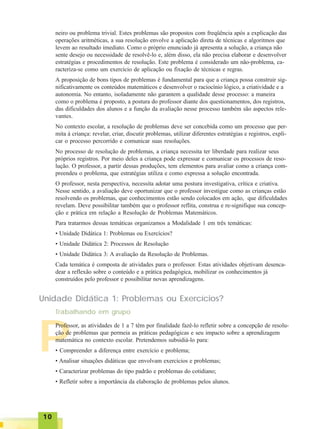 1010101010
P
neiro ou problema trivial. Estes problemas são propostos com freqüência após a explicação das
operações aritméticas, a sua resolução envolve a aplicação direta de técnicas e algoritmos que
levem ao resultado imediato. Como o próprio enunciado já apresenta a solução, a criança não
sente desejo ou necessidade de resolvê-lo e, além disso, ela não precisa elaborar e desenvolver
estratégias e procedimentos de resolução. Este problema é considerado um não-problema, ca-
racteriza-se como um exercício de aplicação ou fixação de técnicas e regras.
A proposição de bons tipos de problemas é fundamental para que a criança possa construir sig-
nificativamente os conteúdos matemáticos e desenvolver o raciocínio lógico, a criatividade e a
autonomia. No entanto, isoladamente não garantem a qualidade desse processo: a maneira
como o problema é proposto, a postura do professor diante dos questionamentos, dos registros,
das dificuldades dos alunos e a função da avaliação nesse processo também são aspectos rele-
vantes.
No contexto escolar, a resolução de problemas deve ser concebida como um processo que per-
mita à criança: revelar, criar, discutir problemas, utilizar diferentes estratégias e registros, expli-
car o processo percorrido e comunicar suas resoluções.
No processo de resolução de problemas, a criança necessita ter liberdade para realizar seus
próprios registros. Por meio deles a criança pode expressar e comunicar os processos de reso-
lução. O professor, a partir dessas produções, tem elementos para avaliar como a criança com-
preendeu o problema, que estratégias utiliza e como expressa a solução encontrada.
O professor, nesta perspectiva, necessita adotar uma postura investigativa, crítica e criativa.
Nesse sentido, a avaliação deve oportunizar que o professor investigue como as crianças estão
resolvendo os problemas, que conhecimentos estão sendo colocados em ação, que dificuldades
revelam. Deve possibilitar também que o professor reflita, construa e re-signifique sua concep-
ção e prática em relação a Resolução de Problemas Matemáticos.
Para tratarmos dessas temáticas organizamos a Modalidade 1 em três temáticas:
• Unidade Didática 1: Problemas ou Exercícios?
• Unidade Didática 2: Processos de Resolução
• Unidade Didática 3: A avaliação da Resolução de Problemas.
Cada temática é composta de atividades para o professor. Estas atividades objetivam desenca-
dear a reflexão sobre o conteúdo e a prática pedagógica, mobilizar os conhecimentos já
construídos pelo professor e possibilitar novas aprendizagens.
Unidade Didática 1: Problemas ou Exercícios?
Professor, as atividades de 1 a 7 têm por finalidade fazê-lo refletir sobre a concepção de resolu-
ção de problemas que permeia as práticas pedagógicas e seu impacto sobre a aprendizagem
matemática no contexto escolar. Pretendemos subsidiá-lo para:
• Compreender a diferença entre exercício e problema;
• Analisar situações didáticas que envolvam exercícios e problemas;
• Caracterizar problemas do tipo padrão e problemas do cotidiano;
• Refletir sobre a importância da elaboração de problemas pelos alunos.
Trabalhando em grupo
 