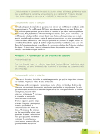 1313131313
Considerando o contexto em que os alunos estão inseridos, podemos dizer
que a professora elaborou um problema do cotidiano? Procure discutir
com seus colegas e escreva a conclusão a que vocês chegaram.
Conversando sobre a solução
Atividade 4: A “construção” de um problema do cotidiano
Problematização
Procure discutir com os colegas que situações-problema poderiam surgir
no contexto de uma comunidade ribeirinha e socialize as possibilidades
encontradas.
Conversando sobre a solução
S
Se vocês chegaram à conclusão de que este pode não ser um problema do cotidiano, estão
no caminho certo. No problema do Zé Pedro, a professora elaborou um texto do tipo pa-
drão, utilizou apenas palavras que se referem ao contexto, o que não o torna um problema
do cotidiano. Um problema do cotidiano emerge do mesmo, é real, e não “fantasioso”. Os
problemas do cotidiano podem emergir de diversas fontes: pelo interesse de um ou mais
alunos, suscitado pelo professor a partir de algum acontecimento, por uma necessidade de
colaborar com a comunidade, com situações presentes no cotidiano da própria escola, as-
sociado às brincadeiras e jogos. E podem surgir em diferentes “cotidianos”, isto é, no coti-
diano das brincadeiras de rua, no cotidiano do recreio, no cotidiano das festas, no cotidiano
dos jogos... O importante é que as crianças se sintam interessadas, envolvidas com a
situação e realmente desejem resolvê-la.
C
Como vocês devem ter discutido, as situações problemas que podem surgir deste contexto
são variadas. Vejamos o relato de uma professora:
“As crianças andavam inquietas e comentando muito sobre a proximidade da época da
piracema; isto os atingia diretamente, a rotina de suas famílias se transformava. Os pais
que sustentavam a casa com o resultado da pescaria e não eram profissionais, se viam na
condição de procurar outros
empregos nesta época. A conversa
se expandia, os alunos não
entravam num acordo sobre
diversos aspectos, quanto tempo
levava a piracema, o que era um
pescador profissional, a
comercialização dos peixes na
feira... O interesse das crianças
me fez questioná-las sobre o que
gostariam de saber e não sabiam,
para quais perguntas não tinham
respostas. E assim fizemos,
começamos a levantar todos os
questionamentos no quadro”
○ ○ ○ ○ ○ ○ ○ ○ ○ ○ ○ ○ ○ ○ ○ ○ ○ ○ ○
 