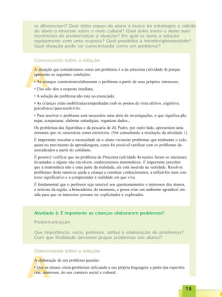 1515151515
A
se diferenciam? Qual deles requer do aluno a busca de estratégias e solicita
do aluno o interesse sobre o meio cultural? Qual deles insere o aluno num
movimento de problematizar a situação? Em qual se daria a solução
rapidamente com uma resposta? Qual possibilita a interdisciplinariedade?
Qual situação pode ser caracterizada como um problema?
Conversando sobre a solução
A situação que consideramos como um problema é a da piracema (atividade 4) porque
apresenta as seguintes condições:
• As crianças construíram/elaboraram o problema a partir de seus próprios interesses;
• Elas não têm a resposta imediata,
• A solução do problema não está no enunciado;
• As crianças estão mobilizadas/empenhadas (sob os pontos de vista afetivo, cognitivo,
psicofísico) para resolvê-lo;
• Para resolver o problema será necessária uma série de investigações, o que significa pla-
nejar, conjecturar, elaborar estratégias, organizar dados...
Os problemas das figurinhas e da pescaria de Zé Pedro, por outro lado, apresentam uma
estrutura que os caracteriza como exercícios. (Ver consultando a resolução da atividade 1)
É importante ressaltar a necessidade de o aluno vivenciar problemas que realmente o colo-
quem no movimento da aprendizagem, como foi possível verificar com os problemas de-
sencadeados a partir do cotidiano.
É possível verificar que no problema da Piracema (atividade 4) muitos foram os interesses
levantados e alguns não envolvem conhecimentos matemáticos. É importante perceber
que a matemática não é uma parte da realidade, ela está inserida na realidade. Resolver
problemas desta natureza ajuda a criança a construir conhecimentos, a utilizá-los num con-
texto significativo e a compreender a realidade em que vive.
É fundamental que o professor seja sensível aos questionamentos e interesses dos alunos,
a notícias da região, a brincadeiras do momento, e possa criar um ambiente agradável em
sala para que os interesses possam ser explicitados e explorados.
Atividade 6: É importante as crianças elaborarem problemas?
Problematização
Que importância, você, professor, atribui à elaboração de problemas?
Com que finalidade devemos propor problemas aos alunos?
Conversando sobre a solução
A
A elaboração de um problema permite:
• Que os alunos criem problemas utilizando a sua própria linguagem a partir das experiên-
cias, interesses, do seu contexto social e cultural;
 