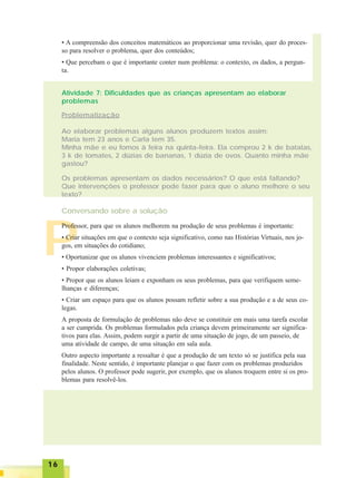 1616161616
• A compreensão dos conceitos matemáticos ao proporcionar uma revisão, quer do proces-
so para resolver o problema, quer dos conteúdos;
• Que percebam o que é importante conter num problema: o contexto, os dados, a pergun-
ta.
Atividade 7: Dificuldades que as crianças apresentam ao elaborar
problemas
Problematização
Ao elaborar problemas alguns alunos produzem textos assim:
Maria tem 23 anos e Carla tem 35.
Minha mãe e eu fomos à feira na quinta-feira. Ela comprou 2 k de batatas,
3 k de tomates, 2 dúzias de bananas, 1 dúzia de ovos. Quanto minha mãe
gastou?
Os problemas apresentam os dados necessários? O que está faltando?
Que intervenções o professor pode fazer para que o aluno melhore o seu
texto?
Conversando sobre a solução
P
Professor, para que os alunos melhorem na produção de seus problemas é importante:
• Criar situações em que o contexto seja significativo, como nas Histórias Virtuais, nos jo-
gos, em situações do cotidiano;
• Oportunizar que os alunos vivenciem problemas interessantes e significativos;
• Propor elaborações coletivas;
• Propor que os alunos leiam e exponham os seus problemas, para que verifiquem seme-
lhanças e diferenças;
• Criar um espaço para que os alunos possam refletir sobre a sua produção e a de seus co-
legas.
A proposta de formulação de problemas não deve se constituir em mais uma tarefa escolar
a ser cumprida. Os problemas formulados pela criança devem primeiramente ser significa-
tivos para elas. Assim, podem surgir a partir de uma situação de jogo, de um passeio, de
uma atividade de campo, de uma situação em sala aula.
Outro aspecto importante a ressaltar é que a produção de um texto só se justifica pela sua
finalidade. Neste sentido, é importante planejar o que fazer com os problemas produzidos
pelos alunos. O professor pode sugerir, por exemplo, que os alunos troquem entre si os pro-
blemas para resolvê-los.
 