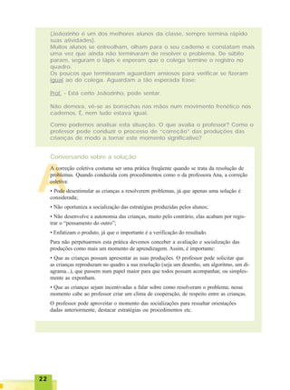2222222222
(Joãozinho é um dos melhores alunos da classe, sempre termina rápido
suas atividades).
Muitos alunos se entreolham, olham para o seu caderno e constatam mais
uma vez que ainda não terminaram de resolver o problema. De súbito
param, seguram o lápis e esperam que o colega termine o registro no
quadro.
Os poucos que terminaram aguardam ansiosos para verificar se fizeram
igual ao do colega. Aguardam a tão esperada frase:
Prof. - Está certo Joãozinho, pode sentar.
Não demora, vê-se as borrachas nas mãos num movimento frenético nos
cadernos. É, nem tudo estava igual.
Como podemos analisar esta situação. O que avalia o professor? Como o
professor pode conduzir o processo de “correção” das produções das
crianças de modo a tornar este momento significativo?
Conversando sobre a solução
A
A correção coletiva costuma ser uma prática freqüente quando se trata da resolução de
problemas. Quando conduzida com procedimentos como o da professora Ana, a correção
coletiva:
• Pode desestimular as crianças a resolverem problemas, já que apenas uma solução é
considerada;
• Não oportuniza a socialização das estratégias produzidas pelos alunos;
• Não desenvolve a autonomia das crianças, muito pelo contrário, elas acabam por regis-
trar o “pensamento do outro”;
• Enfatizam o produto, já que o importante é a verificação do resultado.
Para não perpetuarmos esta prática devemos conceber a avaliação e socialização das
produções como mais um momento de aprendizagem. Assim, é importante:
• Que as crianças possam apresentar as suas produções. O professor pode solicitar que
as crianças reproduzam no quadro a sua resolução (seja um desenho, um algoritmo, um di-
agrama...), que passem num papel maior para que todos possam acompanhar, ou simples-
mente as exponham.
• Que as crianças sejam incentivadas a falar sobre como resolveram o problema; nesse
momento cabe ao professor criar um clima de cooperação, de respeito entre as crianças.
O professor pode aproveitar o momento das socializações para ressaltar orientações
dadas anteriormente, destacar estratégias ou procedimentos etc.
 