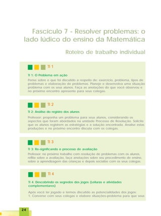 2424242424
TI 3TI 3TI 3TI 3TI 3
TI 2TI 2TI 2TI 2TI 2
Fascículo 7 - Resolver problemas: o
lado lúdico do ensino da Matemática
Roteiro de trabalho individual
TI 1TI 1TI 1TI 1TI 1
TI 1: O Problema em ação
Pense sobre o que foi discutido a respeito de: exercício, problema, tipos de
problemas e elaboração de problemas. Planeje e desenvolva uma situação
problema com os seus alunos. Faça as anotações do que você observou e
no próximo encontro apresente para seus colegas.
TI 2: Análise do registro dos alunos
Professor: proponha um problema para seus alunos, considerando os
aspectos que foram abordados na unidade Processo de Resolução. Solicite
que os alunos registrem as estratégias e a solução encontrada. Analise estas
produções e no próximo encontro discuta com os colegas.
TI 3: Re-significando o processo de avaliação
Professor: no próximo trabalho com resolução de problemas com os alunos,
reflita sobre a avaliação, faça anotações sobre seu procedimento de ensino,
sobre a aprendizagem das crianças e depois socialize com os seus colegas.
TI 4TI 4TI 4TI 4TI 4
TI 4: Descobrindo os segredos dos jogos (Leituras e atividades
complementares)
Após você ter jogado e termos discutido as potencialidades dos jogos:
1. Converse com seus colegas e elabore situações-problema para que seus
 