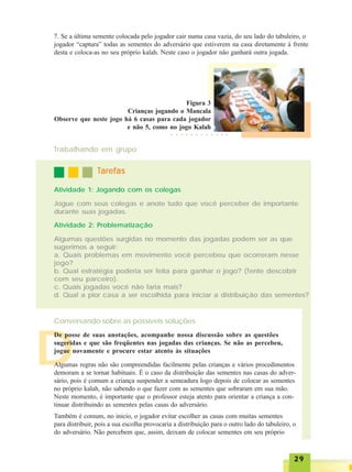 2929292929
7. Se a última semente colocada pelo jogador cair numa casa vazia, do seu lado do tabuleiro, o
jogador “captura” todas as sementes do adversário que estiverem na casa diretamente à frente
desta e coloca-as no seu próprio kalah. Neste caso o jogador não ganhará outra jogada.
Figura 3
Crianças jogando o Mancala
Observe que neste jogo há 6 casas para cada jogador
e não 5, como no jogo Kalah
Trabalhando em grupo
TTTTTarefasarefasarefasarefasarefas
Atividade 1: Jogando com os colegas
Jogue com seus colegas e anote tudo que você perceber de importante
durante suas jogadas.
Atividade 2: Problematização
Algumas questões surgidas no momento das jogadas podem ser as que
sugerimos a seguir:
a. Quais problemas em movimento você percebeu que ocorreram nesse
jogo?
b. Qual estratégia poderia ser feita para ganhar o jogo? (Tente descobrir
com seu parceiro).
c. Quais jogadas você não faria mais?
d. Qual a pior casa a ser escolhida para iniciar a distribuição das sementes?
Conversando sobre as possíveis soluções
D
De posse de suas anotações, acompanhe nossa discussão sobre as questões
sugeridas e que são freqüentes nas jogadas das crianças. Se não as percebeu,
jogue novamente e procure estar atento às situações
Algumas regras não são compreendidas facilmente pelas crianças e vários procedimentos
demoram a se tornar habituais. É o caso da distribuição das sementes nas casas do adver-
sário, pois é comum a criança suspender a semeadura logo depois de colocar as sementes
no próprio kalah, não sabendo o que fazer com as sementes que sobraram em sua mão.
Neste momento, é importante que o professor esteja atento para orientar a criança a con-
tinuar distribuindo as sementes pelas casas do adversário.
Também é comum, no início, o jogador evitar escolher as casas com muitas sementes
para distribuir, pois a sua escolha provocaria a distribuição para o outro lado do tabuleiro, o
do adversário. Não percebem que, assim, deixam de colocar sementes em seu próprio
○ ○ ○ ○ ○ ○ ○ ○ ○ ○ ○ ○
 