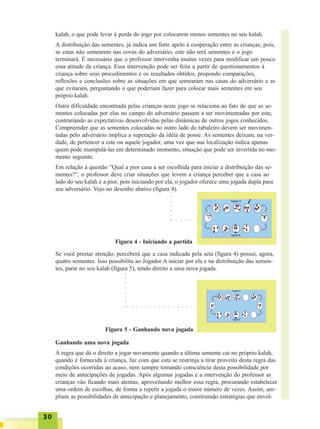 3030303030
kalah, o que pode levar à perda do jogo por colocarem menos sementes no seu kalah.
A distribuição das sementes, já indica um forte apelo à cooperação entre as crianças, pois,
se estas não semearem nas covas do adversário, este não terá sementes e o jogo
terminará. É necessário que o professor intervenha muitas vezes para modificar um pouco
essa atitude da criança. Essa intervenção pode ser feita a partir de questionamentos à
criança sobre seus procedimentos e os resultados obtidos, propondo comparações,
reflexões e conclusões sobre as situações em que semearam nas casas do adversário e as
que evitaram, perguntando o que poderiam fazer para colocar mais sementes em seu
próprio kalah.
Outra dificuldade encontrada pelas crianças neste jogo se relaciona ao fato de que as se-
mentes colocadas por elas no campo do adversário passam a ser movimentadas por este,
contrariando as expectativas desenvolvidas pelas dinâmicas de outros jogos conhecidos.
Compreender que as sementes colocadas no outro lado do tabuleiro devem ser movimen-
tadas pelo adversário implica a superação da idéia de posse. As sementes deixam, na ver-
dade, de pertencer a este ou aquele jogador, uma vez que sua localização indica apenas
quem pode manipulá-las em determinado momento, situação que pode ser invertida no mo-
mento seguinte.
Em relação à questão “Qual a pior casa a ser escolhida para iniciar a distribuição das se-
mentes?”, o professor deve criar situações que levem a criança perceber que a casa ao
lado do seu kalah é a pior, pois iniciando por ela, o jogador oferece uma jogada dupla para
seu adversário. Vejo no desenho abaixo (figura 4).
Figura 4 - Iniciando a partida
Se você prestar atenção, perceberá que a casa indicada pela seta (figura 4) possui, agora,
quatro sementes. Isso possibilita ao Jogador A iniciar por ela e na distribuição das semen-
tes, parar no seu kalah (figura 5), tendo direito a uma nova jogada.
○ ○ ○ ○ ○
○○○○○○○○
Figura 5 - Ganhando nova jogada
○ ○ ○ ○ ○ ○ ○ ○ ○ ○ ○ ○ ○ ○ ○ ○
○○○○○○○○
Ganhando uma nova jogada
A regra que dá o direito a jogar novamente quando a última semente cai no próprio kalah,
quando é fornecida à criança, faz com que esta se restrinja a tirar proveito desta regra das
condições ocorridas ao acaso, nem sempre tomando consciência desta possibilidade por
meio de antecipações de jogadas. Após algumas jogadas e a intervenção do professor as
crianças vão ficando mais atentas, aproveitando melhor essa regra, procurando estabelecer
uma ordem de escolhas, de forma a repetir a jogada o maior número de vezes. Assim, am-
pliam as possibilidades de antecipação e planejamento, construindo estratégias que envol-
 