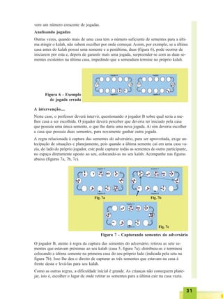 3131313131
vem um número crescente de jogadas.
Analisando jogadas
Outras vezes, quando mais de uma casa tem o número suficiente de sementes para a últi-
ma atingir o kalah, não sabem escolher por onde começar. Assim, por exemplo, se a última
casa antes do kalah possui uma semente e a penúltima, duas (figura 6), pode ocorrer de
iniciarem por esta e, depois de garantir mais uma jogada, surpreender-se com as duas se-
mentes existentes na última casa, impedindo que a semeadura termine no próprio kalah.
Figura 6 - Exemplo
de jogada errada
A intervenção....
Neste caso, o professor deverá intervir, questionando o jogador B sobre qual seria a me-
lhor casa a ser escolhida. O jogador deverá perceber que deveria ter iniciado pela casa
que possuía uma única semente, o que lhe daria uma nova jogada. Aí sim deveria escolher
a casa que possuía duas sementes, para novamente ganhar outra jogada.
A regra relacionada à captura das sementes do adversário, para ser aproveitada, exige an-
tecipação de situações e planejamento, pois quando a última semente cai em uma casa va-
zia, do lado do próprio jogador, este pode capturar todas as sementes do outro participante,
no espaço diretamente oposto ao seu, colocando-as no seu kalah. Acompanhe nas figuras
abaixo (figuras 7a, 7b, 7c).
Fig. 7a Fig. 7b
Fig. 7c
Figura 7 - Capturando sementes do adversário
O jogador B, atento à regra da captura das sementes do adversário, retirou as sete se-
mentes que estavam próximas ao seu kalah (casa 5, figura 7a); distribuiu-as e terminou
colocando a última semente na primeira casa do seu próprio lado (indicada pela seta na
figura 7b). Isso lhe deu o direito de capturar as três sementes que estavam na casa à
frente desta e levá-las para seu kalah.
Como as outras regras, a dificuldade inicial é grande. As crianças não conseguem plane-
jar, isto é, escolher o lugar de onde retirar as sementes para a última cair na casa vazia.
 