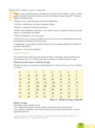 3333333333
P
Professor: aqui apresentamos cinco atividades de ensino que têm por objetivo verificar a utiliza-
ção das operações básicas pelos alunos por meio da utilização do jogo Contig 60®2
. Nela, pre-
tendemos subsidiá-lo para:
• Repensar sobre o papel dos jogos no ensino de Matemática;
• Verificar a aprendizagem das quatro operações básicas;
• Discutir o conteúdo de expressões numéricas;
• Refletir sobre habilidades matemáticas como cálculo mental, estratégias de análise de possibi-
lidades e de antecipação de jogadas;
• Elaborar atividades de ensino com jogos;
• Desenvolver com as crianças atividades de ensino que envolvam a utilização do pensamento
de resolução de problemas por meio de jogos;
• Compreender a necessidade do desenvolvimento de uma linguagem própria na resolução de
problemas matemáticos.
Desejamos a você um bom trabalho!!
2
Jogo criado por Dr. John C. Del Regado – Copyright 1980, 1986; Pentathlon Institute, Inc. e
adaptado pela Profª Dr ª Regina Célia Grando.
Jogo Contig 60 ®
Este jogo foi desenvolvido pelo norte-americano John C. Del Regato, que levou muitos anos
para conseguir dar a ele o formato atual, tanto em relação ao tabuleiro quanto às regras.
Material necessário para a confecção do jogo
Tabuleiro que pode ser construído em papel (figura 9), 25 fichas de uma cor, 25 de cor diferen-
te, 3 dados.
Figura 9 - Tabuleiro do Jogo Contig 60®
Objetivo do jogo
Para ganhar o jogo o jogador deverá:
• Ter o número de pontos necessários, definidos inicialmente (30 ou 40 pontos) ou
• Ser o primeiro a identificar cinco fichas de mesma cor em linha reta (horizontal, vertical ou
diagonal) (figura 10).
0
27
26
25
24
23
22
21
1
28
54
50
48
45
44
20
2
29
55
120
108
100
42
19
3
30
60
125
180
96
41
18
4
31
64
144
150
90
40
17
5
32
66
72
75
80
39
16
6
33
34
35
36
37
38
15
7
8
9
10
11
12
13
14
Utilizando dados para calcular
○○○○○○○○○○○○○○
○ ○ ○ ○ ○ ○ ○ ○ ○ ○ ○ ○ ○ ○ ○ ○ ○ ○ ○ ○ ○ ○ ○ ○ ○ ○ ○ ○ ○ ○ ○ ○ ○ ○ ○ ○ ○ ○ ○ ○ ○
 