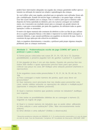3636363636
poderá fazer intervenções adequadas nas jogadas das crianças garantindo melhor aprovei-
tamento na utilização do material em relação à aprendizagem das crianças.
Se você refletir sobre suas jogadas, perceberá que as operações mais utilizadas foram adi-
ção e multiplicação, ficando em terceiro lugar a subtração e, em quarto lugar, a divisão.
Esse fato ocorre também com as crianças. Este é o motivo pelo qual os números estão
dispostos de forma espiralada no tabuleiro, pois ora é preciso conseguir um resultado
maior, ora é necessário um resultado menor para se conseguir um grande número de
pontos, o que gera a necessidade, por parte dos jogadores, de utilizarem todas as quatro
operações a todos os momentos.
O motivo de alguns numerais não constarem do tabuleiro se deve ao fato de que, utilizan-
do-se as quatro operações básicas e três dados é impossível ou muito difícil conseguir os
numerais faltantes, o que causaria problemas aos jogadores no decorrer do jogo. Assim, o
construtor do jogo optou por não colocá-los no tabuleiro.
Após os jogadores determinarem o vencedor, o professor pode propor algumas situações
problemas para as crianças resolverem.
Atividade 3: . Problematização escrita do jogo CONTIG 60®3
para o
professor e para o aluno
3
Situações-problema retiradas de GRANDO, R. C. O conhecimento matemático e o uso de jogos
na sala de aula. Tese de Doutorado. Campinas, SP. Faculdade de Educação, UNICAMP, 2000.
1) Temos peças colocadas nas casas 29, 31, 54, 125, 66 e 72. Quantas
possibilidades o próximo jogador tem de ganhar 3 pontos? E 2 pontos?
2) Um jogador já tirou 5 em um dos dados. Quanto ele precisa tirar nos
outros dois dados e quais operações precisa fazer para que possa
colocar sua peça na casa 28? Indique uma solução possível (números e
operações).
3) As seguintes casas estão preenchidas: 9, 10, 31, 34, 36, 55, 60, 66, 72 e
108.
a) Para conseguir o maior número de pontos, qual casa deve ser
preenchida?
b) Que números você precisaria tirar nos dados para preencher esta
casa, sendo válidas somente as operações de adição e multiplicação?
(apresente 4 soluções distintas possíveis).
4) Qual o número máximo que poderia constar no tabuleiro? Justifique
sua resposta.
5) Liste todas as possibilidades distintas de se conseguir o número 22,
segundo as regras do jogo.
6) Qual é o menor número do tabuleiro que se pode obter, utilizando:
a) Uma adição e uma subtração? (Obs.: Não necessariamente nesta
ordem).
b) Uma divisão e uma adição? (Válida a observação).
 