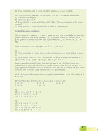 3737373737
c) Uma multiplicação e uma adição? (Válida a observação).
7) Qual é o maior número do tabuleiro que se pode obter, utilizando:
a) Somente subtrações?
b) Somente divisões?
c) Uma adição e uma multiplicação? (Obs.: Não necessariamente nesta
ordem).
d) Uma adição e uma subtração? (Válida a observação).
Verificando suas respostas
1) Para ganhar 3 pontos o próximo jogador tem três possibilidades, ou seja,
poderá colocar sua ficha em uma das seguintes casas: 55, 60 ou 144. E,
para ganhar 2 pontos existem oito possibilidades: 3, 28, 30, 32, 34, 35, 120,
150.
2) Apresentamos duas soluções: 5 x 5 + 3 ou 5 x 6 – 2.
3)
a) Para conseguir o maior número de pontos deve ser preenchida a casa
35.
b) Para preencher esta casa, seriam necessários os seguintes números e
operações: 5 x 6 + 5; (6 + 1) x 5; (5 + 2) x 5; (4 + 3) x 5.
Aqui, é preciso ressaltar que as crianças, por si só, não fazem uso dos
parênteses, cabendo a interferência do professor para explicar que na
linguagem matemática escrita é necessário indicar a operação que deve
ser feita em primeiro lugar utilizando-se os parênteses.
4) O número máximo que poderia constar no tabuleiro seria 216, pois 6 x 6
x 6 = 216.
5) Possibilidades distintas de se conseguir o número 22:
4 x 5 + 2; 5 x 5 – 3; 6 x 4 – 2;
3 x 6 + 4; (5 + 6) x 2;
6)
a) É o zero, pois 1 + 1 – 2 = 0.
b) É o 1, pois 1 + 1 : 2 = 1.
c) É o 2, pois 1 x 1 + 1 = 2.
7)
a) É o 4, pois 6 – 1 –1 = 4.
b) É o 6, pois 6 : 1 : 1 = 6.
c) É o 72, pois (6 + 6) x 6 = 72.
d) É o 11, pois 6 + 6 – 1 = 11.
 