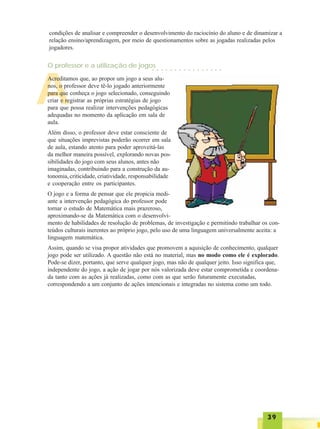 3939393939
A
condições de analisar e compreender o desenvolvimento do raciocínio do aluno e de dinamizar a
relação ensino/aprendizagem, por meio de questionamentos sobre as jogadas realizadas pelos
jogadores.
Acreditamos que, ao propor um jogo a seus alu-
nos, o professor deve tê-lo jogado anteriormente
para que conheça o jogo selecionado, conseguindo
criar e registrar as próprias estratégias de jogo
para que possa realizar intervenções pedagógicas
adequadas no momento da aplicação em sala de
aula.
Além disso, o professor deve estar consciente de
que situações imprevistas poderão ocorrer em sala
de aula, estando atento para poder aproveitá-las
da melhor maneira possível, explorando novas pos-
sibilidades do jogo com seus alunos, antes não
imaginadas, contribuindo para a construção da au-
tonomia, criticidade, criatividade, responsabilidade
e cooperação entre os participantes.
O jogo e a forma de pensar que ele propicia medi-
ante a intervenção pedagógica do professor pode
tornar o estudo de Matemática mais prazeroso,
aproximando-se da Matemática com o desenvolvi-
mento de habilidades de resolução de problemas, de investigação e permitindo trabalhar os con-
teúdos culturais inerentes ao próprio jogo, pelo uso de uma linguagem universalmente aceita: a
linguagem matemática.
Assim, quando se visa propor atividades que promovem a aquisição de conhecimento, qualquer
jogo pode ser utilizado. A questão não está no material, mas no modo como ele é explorado.
Pode-se dizer, portanto, que serve qualquer jogo, mas não de qualquer jeito. Isso significa que,
independente do jogo, a ação de jogar por nós valorizada deve estar comprometida e coordena-
da tanto com as ações já realizadas, como com as que serão futuramente executadas,
correspondendo a um conjunto de ações intencionais e integradas no sistema como um todo.
O professor e a utilização de jogos○ ○ ○ ○ ○ ○ ○ ○ ○ ○ ○ ○ ○ ○ ○ ○
 