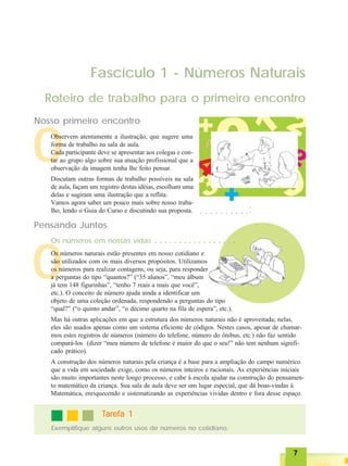 77777
O
Fascículo 1 - Números Naturais
O
Roteiro de trabalho para o primeiro encontro
Nosso primeiro encontro
Pensando Juntos
Os números naturais estão presentes em nosso cotidiano e
são utilizados com os mais diversos propósitos. Utilizamos
os números para realizar contagens, ou seja, para responder
a perguntas do tipo “quantos?” (“35 alunos”, “meu álbum
já tem 148 figurinhas”, “tenho 7 reais a mais que você”,
etc.). O conceito de número ajuda ainda a identificar um
objeto de uma coleção ordenada, respondendo a perguntas do tipo
“qual?” (“o quinto andar”, “o décimo quarto na fila de espera”, etc.).
Mas há outras aplicações em que a estrutura dos números naturais não é aproveitada; nelas,
eles são usados apenas como um sistema eficiente de códigos. Nestes casos, apesar de chamar-
mos estes registros de números (número do telefone, número do ônibus, etc.) não faz sentido
compará-los (dizer “meu número de telefone é maior do que o seu!” não tem nenhum signifi-
cado prático).
A construção dos números naturais pela criança é a base para a ampliação do campo numérico
que a vida em sociedade exige, como os números inteiros e racionais. As experiências iniciais
são muito importantes neste longo processo, e cabe à escola ajudar na construção do pensamen-
to matemático da criança. Sua sala de aula deve ser um lugar especial, que dá boas-vindas à
Matemática, enriquecendo e sistematizando as experiências vividas dentro e fora desse espaço.
Os números em nossas vidas ○ ○ ○ ○ ○ ○ ○ ○ ○ ○ ○ ○ ○ ○ ○ ○ ○
○ ○ ○ ○ ○ ○ ○ ○ ○ ○
○○○○○
Exemplifique alguns outros usos de números no cotidiano.
TTTTTarefa 1arefa 1arefa 1arefa 1arefa 1
Observem atentamente a ilustração, que sugere uma
forma de trabalho na sala de aula.
Cada participante deve se apresentar aos colegas e con-
tar ao grupo algo sobre sua atuação profissional que a
observação da imagem tenha lhe feito pensar.
Discutam outras formas de trabalho possíveis na sala
de aula, façam um registro destas idéias, escolham uma
delas e sugiram uma ilustração que a reflita.
Vamos agora saber um pouco mais sobre nosso traba-
lho, lendo o Guia do Curso e discutindo sua proposta.
 