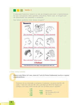 88888
OOOOO
TTTTTarefa 2arefa 2arefa 2arefa 2arefa 2
O educador Francesco Tonucci se vale de imagens para fazer a representação
de suas concepções sobre questões educativas. Neste caso, as imagens por
ele desenhadas são referentes à avaliação.
Que leituras podemos fazer dessas imagens? ○ ○ ○ ○ ○ ○ ○ ○ ○ ○ ○ ○ ○ ○ ○ ○ ○ ○ ○
○○○○○○○○○○○○○○○○○○○○○○
○ ○ ○ ○ ○ ○ ○
2. Erro versus acerto
Observe como Maria, de 8 anos, aluna da 2ª série do Ensino Fundamental, resolveu a seguinte
situação-problema:
Francisco foi ao mercado e comprou 2 cadernos ao preço de R$ 2,30
cada, 1 tubo de cola por R$ 1,50 e um lápis por R$ 0,70. Pagou sua
compra com duas notas de R$ 5,00. Ele recebeu troco? Quanto?
2,30
2,30
+ 1,50
0,70
6,80
10,00
- 6,80
4,20
Resposta:
Ele recebeu R$ 4,20
de troco.
○ ○ ○ ○ ○ ○ ○ ○ ○ ○ ○ ○ ○ ○ ○ ○ ○ ○ ○ ○ ○ ○ ○ ○ ○ ○ ○ ○ ○ ○ ○ ○ ○ ○ ○ ○ ○ ○ ○
○○○○○○○○○○○○○
 
