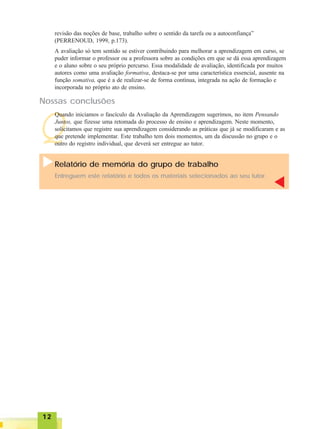 1212121212
revisão das noções de base, trabalho sobre o sentido da tarefa ou a autoconfiança”
(PERRENOUD, 1999, p.173).
A avaliação só tem sentido se estiver contribuindo para melhorar a aprendizagem em curso, se
puder informar o professor ou a professora sobre as condições em que se dá essa aprendizagem
e o aluno sobre o seu próprio percurso. Essa modalidade de avaliação, identificada por muitos
autores como uma avaliação formativa, destaca-se por uma característica essencial, ausente na
função somativa, que é a de realizar-se de forma contínua, integrada na ação de formação e
incorporada no próprio ato de ensino.
Q
Nossas conclusões
Quando iniciamos o fascículo da Avaliação da Aprendizagem sugerimos, no item Pensando
Juntos, que fizesse uma retomada do processo de ensino e aprendizagem. Neste momento,
solicitamos que registre sua aprendizagem considerando as práticas que já se modificaram e as
que pretende implementar. Este trabalho tem dois momentos, um da discussão no grupo e o
outro do registro individual, que deverá ser entregue ao tutor.
Relatório de memória do grupo de trabalho
Entreguem este relatório e todos os materiais selecionados ao seu tutor.
 