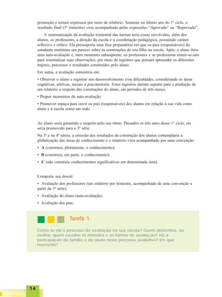 1414141414
promoção e seriam expressos por meio de relatório. Somente no último ano do 1º ciclo, o
resultado final (3º trimestre) viria acompanhado pelas expressões “Aprovado” ou “Reprovado”.
A sistematização da avaliação trimestral das turmas teria como envolvidos, além dos
alunos, os professores, a direção da escola e a coordenação pedagógica, possuindo caráter
reflexivo e crítico. Ela pressuporia uma fase preparatória em que os pais (responsáveis) do
estudante emitiriam um parecer sobre as construções de seu filho na escola. Após, o aluno faria
uma auto-avaliação e, num momento subseqüente, os professores e as professoras reunir-se-iam
para sistematizar suas observações, por meio de registros que possam apreender os diferentes
trajetos, processos e resultados construídos pelo aluno.
Em suma, a avaliação consistiria em:
• Observar o aluno e registrar seu desenvolvimento e/ou dificuldades, considerando as áreas
cognitivas, afetivas, sociais e psicomotoras. Estes registros dariam suporte para a produção de
um relatório a respeito das construções do aluno, em períodos de três meses.
• Propor momentos de auto-avaliação.
• Promover espaço para ouvir os pais (responsáveis) dos alunos em relação à sua vida como
aluno e à escola como um todo.
Ao aluno seria garantido o respeito pelo seu ritmo. Passados os três anos desse 1° ciclo, ele
seria promovido para a 3ª série.
Na 3ª e na 4ª séries, a emissão dos resultados da construção dos alunos contemplaria a
globalização das áreas de conhecimento e o relatório viria acompanhado por uma convenção:
• A (construiu, plenamente, o conhecimento);
• B (construiu, em parte, o conhecimento);
• C (não construiu conhecimentos significativos em determinada área).
Comporia seu dossiê:
• Avaliação dos professores (um relatório por trimestre, acompanhado de uma convenção a
partir da 3ª série).
• Avaliação do aluno (auto-avaliação).
• Avaliação dos pais.
Como se dá o processo de avaliação na sua escola? Quem determina, ou
melhor, quem escolhe os métodos e as formas de avaliação? Há a
participação da família e do aluno neste processo avaliativo? Em que
momento?
TTTTTarefa 1arefa 1arefa 1arefa 1arefa 1
 