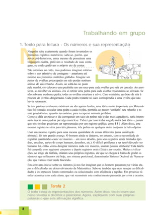 88888
Trabalhando em grupo
N
1. Texto para leitura - Os números e sua representação
Ninguém sabe exatamente quando foram inventados os
primeiros registros numéricos; sabe-se, porém, que
povos pré-históricos, antes mesmo de possuírem uma
linguagem escrita, grafavam o resultado de suas conta-
gens, ou então grafavam o próprio ato de contar.
Não sabemos ao certo, mas podemos imaginar estórias
sobre o uso primitivo de contagens – anteriores até
mesmo aos primeiros símbolos grafados. Imagine um
pastor de ovelhas, preocupado em não perder nenhum
animal de seu rebanho. Assim, ao soltá-las no pasto
pela manhã, ele colocava uma pedrinha em um saco para cada ovelha que saía do cercado. Ao anoi-
tecer, ao recolher os animais, era só retirar uma pedra para cada ovelha reconduzida ao cercado. Se
não sobrasse nenhuma pedra, todas as ovelhas estariam a salvo. Caso contrário, era hora de sair à
procura de ovelhas desgarradas. Cada pedra restante no saco correspondia a uma ovelha que não
havia retornado.
Se tais pastores realmente existiram ou são apenas lendas, uma idéia muito importante em Matemá-
tica foi contada: associar uma pedra a cada ovelha, permitia ao pastor “conferir” seu rebanho e to-
mar providências, quando necessárias, para recuperar animais perdidos.
Como a idéia de passar o dia carregando um saco de pedras não é das mais agradáveis, seria interes-
sante trocar essas pedras por algo mais leve. Talvez por isso tenha surgido outra boa idéia – pensar
que três ovelhas poderiam ser representadas por um registro gráfico, como I I I. Além disso, este
mesmo registro serviria para três pássaros, três pedras ou qualquer outro conjunto de três objetos.
Usar um mesmo registro para uma mesma quantidade de coisas diferentes (uma construção
abstrata!) foi um grande avanço. O homem ainda se deparou, no entanto, com a necessidade de
registrar quantidades cada vez maiores – um novo desafio, pois seus registros eram limitados (pe-
dras, entalhes, partes do corpo humano, desenhos, etc.). O difícil problema a ser resolvido pelo ser
humano foi, então, como designar números cada vez maiores, usando poucos símbolos? Esta tarefa
foi cumprida com registros concretos e depois registros orais (fala) e por escrito. Muitas civiliza-
ções, ao longo da história, criaram seus próprios registros, até que se chegou à forma de grafar os
números que utilizamos até hoje, um sistema posicional, denominado Sistema Decimal de Numera-
ção, que vamos rever neste fascículo.
Esta conversa inicial sobre os números já nos faz imaginar que os homens passaram por várias eta-
pas e dificuldades no desenvolvimento da Matemática. Sabe-se também que nem sempre as dificul-
dades e os impasses foram contornados ou solucionados com eficiência e rapidez. Um processo si-
milar acontece com cada aluno, que vai reconstruir este conhecimento passando por erros e acertos.
○ ○ ○ ○ ○ ○ ○ ○ ○ ○
○○○○○
TTTTTarefa 2arefa 2arefa 2arefa 2arefa 2
O texto tratou de representações dos números. Além disso, vocês leram que
nosso sistema é decimal e posicional. Agora, expliquem com suas próprias
palavras o que esta afirmação significa.
 