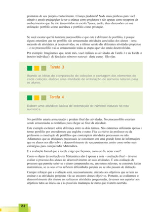 2222222222
produtora de seu próprio conhecimento. Criança produtora! Nada mais profícuo para você
atingir o anseio pedagógico de ter a criança como produtora e não apenas como receptora de
conhecimentos que lhe são transmitidos na escola.Temos, então, duas dimensões em sua
utilização: portfólio como coletânea e portfólio como produção.
Se você escutar que há também processofólio e que este é diferente de portfólio, é porque
alguns entendem que no portfólio são armazenadas atividades concluídas dos alunos – uma
sucessão de atividades já desenvolvidas, ou a última versão das diferentes atividades propostas
– e no processofólio vai-se armazenando todas as etapas que vão sendo desenvolvidas.
Por exemplo: Imaginemos que, neste mês, você realizou as atividades da Tarefa 3 e da Tarefa 4
(roteiro individual) do fascículo números naturais deste curso. São elas:
Usando as idéias de comparação de coleções e contagem dos elementos de
cada coleção, elabore uma atividade de ordenação de números naturais para
os alunos.
TTTTTarefa 3arefa 3arefa 3arefa 3arefa 3
TTTTTarefa 4arefa 4arefa 4arefa 4arefa 4
Elabore uma atividade lúdica de ordenação de números naturais na reta
numérica.
No portfólio estaria armazenado o produto final das atividades. No processofólio estariam
sendo armazenadas as tentativas para chegar ao final da atividade.
Este exemplo esclarece sobre diferença entre os dois termos. Nós estaremos utilizando apenas o
termo portfólio por entendermos que engloba o outro. Fica a critério do professor ou da
professora a construção de portfólios que contemplem atividades processuais ou não.
Adiantamos que as atividades processuais se constituem em uma grande fonte de informações
que os alunos nos dão sobre o desenvolvimento de seu pensamento, assim como sobre suas
estratégias para compreender Matemática.
E a avaliação formal que a escola exige que façamos, como se dá, nesse caso?
Como o objeto da avaliação em Matemática não é apenas a nota – avaliação final – deve-se
avaliar o processo dos alunos no desenvolvimento de suas atividades. É esta avaliação de
processo que permite saber se o aluno compreendeu ou, em outras palavras, se construiu idéias
matemáticas, se os seus erros refletem dificuldades parciais ou se não passam de distração.
Cumpre reforçar que a avaliação está, necessariamente, atrelada aos objetivos que se tem ao
ensinar e as atividades propostas vão ao encontro desses objetivos. Portanto, ao avaliarmos o
desenvolvimento dos alunos ao realizarem atividades programadas, devemos nos reportar aos
objetivos tidos ao iniciá-las e às possíveis mudanças de rumo que tiverem ocorrido.
 