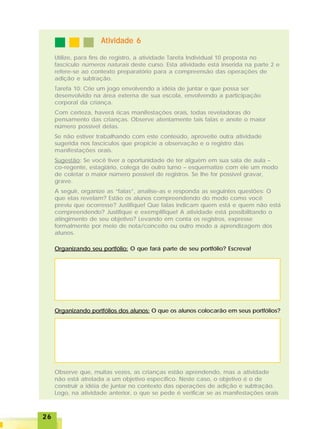 2626262626
Atividade 6Atividade 6Atividade 6Atividade 6Atividade 6
Utilize, para fins de registro, a atividade Tarefa Individual 10 proposta no
fascículo números naturais deste curso. Esta atividade está inserida na parte 2 e
refere-se ao contexto preparatório para a compreensão das operações de
adição e subtração.
Tarefa 10: Crie um jogo envolvendo a idéia de juntar e que possa ser
desenvolvido na área externa de sua escola, envolvendo a participação
corporal da criança.
Com certeza, haverá ricas manifestações orais, todas reveladoras do
pensamento das crianças. Observe atentamente tais falas e anote o maior
número possível delas.
Se não estiver trabalhando com este conteúdo, aproveite outra atividade
sugerida nos fascículos que propicie a observação e o registro das
manifestações orais.
Sugestão: Se você tiver a oportunidade de ter alguém em sua sala de aula –
co-regente, estagiário, colega de outro turno – esquematize com ele um modo
de coletar o maior número possível de registros. Se lhe for possível gravar,
grave.
A seguir, organize as “falas”, analise-as e responda as seguintes questões: O
que elas revelam? Estão os alunos compreendendo do modo como você
previu que ocorresse? Justifique! Que falas indicam quem está e quem não está
compreendendo? Justifique e exemplifique! A atividade está possibilitando o
atingimento de seu objetivo? Levando em conta os registros, expresse
formalmente por meio de nota/conceito ou outro modo a aprendizagem dos
alunos.
Organizando seu portfólio: O que fará parte de seu portfólio? Escreva!
Organizando portfólios dos alunos: O que os alunos colocarão em seus portfólios?
Observe que, muitas vezes, as crianças estão aprendendo, mas a atividade
não está atrelada a um objetivo específico. Neste caso, o objetivo é o de
construir a idéia de juntar no contexto das operações de adição e subtração.
Logo, na atividade anterior, o que se pede é verificar se as manifestações orais
 