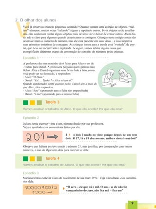 99999
V
2. O olhar dos alunos
Você já observou crianças pequenas contando? Quando contam uma coleção de objetos, “reci-
tam” números, muitas vezes “saltando” alguns e repetindo outros. Se os objetos estão espalha-
dos, elas costumam contar alguns objetos mais de uma vez e deixar de contar outros. Além dis-
so, não é claro para algumas quando devem parar a contagem. Crianças neste estágio ainda não
desenvolveram o conceito de número, mas ele está presente em suas vidas – e isso incentiva
suas primeiras tentativas de contagem. As crianças levam para a escola essa “vontade” de con-
tar, que deve ser incentivada e explorada. A seguir, vamos relatar alguns casos que
exemplificam diferentes etapas da construção do conceito de números pelas crianças.
A professora deu um montinho de 6 fichas para Alice e um de
7 fichas para Daniel. A professora pergunta quem ganhou mais
fichas. Alice e Daniel organizam suas fichas lado a lado, como
você pode ver na ilustração, e respondem:
· Alice: “O Dani.”
· Daniel: “Eu! ... Tenho 7 e Alice só tem 6.”
Quando questionados sobre quantas fichas Daniel tem a mais do
que Alice, eles respondem:
· Alice: “Sete” (apontando para a ficha não emparelhada)
· Daniel: “Uma” (apontando para a mesma ficha)
Episódio 2
Juliana tenta escrever vinte e um, número ditado por sua professora.
Veja o resultado e os comentários feitos por ela:
2 o dois é usado no vinte porque depois de um vem
dois. O 17, 16 e 19 são com um, então o vinte é com dois”
Observe que Juliana escreve errado o número 21, mas justifica, por comparação com outros
números, o uso do algarismo dois para escrever o vinte.
Vamos analisar o trabalho de Juliana. O que ela acerta? Por que ela erra?
TTTTTarefa 4arefa 4arefa 4arefa 4arefa 4
Mariana tentou escrever o ano de nascimento de sua mãe: 1972. Veja o resultado, e os comentá-
rios dela:
Episódio 3
“O zero – ele que dá o mil. O um – se ele não for
companheiro do zero, não fica mil – fica um”
Vamos analisar o trabalho de Alice. O que ela acerta? Por que ela erra?
TTTTTarefa 3arefa 3arefa 3arefa 3arefa 3
○ ○ ○ ○ ○ ○ ○ ○ ○ ○ ○ ○ ○ ○ ○ ○ ○ ○ ○ ○ ○ ○ ○ ○ ○
○ ○ ○ ○ ○ ○ ○ ○ ○ ○ ○ ○ ○ ○ ○ ○ ○ ○ ○ ○ ○ ○ ○ ○ ○ ○ ○ ○ ○ ○ ○ ○
Episódio 1 ○ ○ ○ ○ ○ ○ ○ ○ ○ ○ ○ ○ ○ ○ ○ ○ ○ ○ ○ ○ ○ ○ ○ ○ ○ ○ ○ ○ ○ ○ ○ ○
○○○○○
 