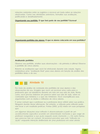 2929292929
relações existentes entre os registros e escreva um texto sobre as relações
observadas. Como nas atividades anteriores, formalize sua avaliação,
justificando-a detalhadamente.
Organizando portfólios dos alunos: O que os alunos colocarão em seus portfólios?
Organizando seu portfólio: O que fará parte de seu portfólio? Escreva!
Analisando portfólios
Observe seu portfólio, analise suas observações – da primeira à última! Observe
o portfólio de cinco alunos.
Retome as avaliações que você foi efetivando durante este estudo. Agora,
estabeleça uma “avaliação final” para seus alunos em função da análise dos
portfólios deles e do seu.
Atividade 10Atividade 10Atividade 10Atividade 10Atividade 10
Por meio da análise do conteúdo dos portfólios de seus alunos e das
observações do seu, imagine que você vai escrever uma carta para a
professora que vai substituí-lo durante um mês em sua sala de aula. Nesta
carta, você precisa elaborar um parecer sobre sua sala de aula, sobre os
conteúdos que ministrou e o que ela ministrará. Você exemplificará seus
argumentos com os dados e reflexões de cinco alunos.
É senso comum que o professor ou a professora deve refletir sobre sua prática.
Ninguém duvida dessa afirmação. No entanto, a reflexão pela reflexão pode
não levar a um resultado profícuo. Freitas (2002, p.03) relata em suas pesquisas
que:
em algumas situações essa reflexão é desencadeada a partir de um
acontecimento específico ocorrido em determinado momento e que exige do
professor reorganizar a sua ação naquele exato momento. [...] De outra forma,
que pareceu não ser comum, foi possível perceber que esta “reflexão na
ação” enquanto intenção deliberada de uma professora em estar atenta
 