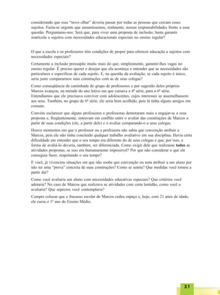 3131313131
considerando que esse “novo olhar” deveria passar por todas as pessoas que cercam esses
sujeitos. Fazia-se urgente que assumíssemos, realmente, nossas responsabilidades frente a essa
questão. Perguntamo-nos: Será que, para viver uma proposta de inclusão, basta garantir
matrícula a sujeitos com necessidades educacionais especiais no ensino regular?
O que a escola e os professores têm condições de propor para oferecer educação a sujeitos com
necessidades especiais?
Certamente a inclusão pressupõe muito mais do que, simplesmente, garantir-lhes vagas no
ensino regular. É preciso querer e desejar que ela aconteça e entender que as necessidades são
particulares e específicas de cada sujeito. E, na questão da avaliação, se cada sujeito é único,
seria justo compararmos suas construções com as de seus colegas?
Como conseqüência da caminhada do grupo de professores e por sugestão deles próprios
Marcos avançou, na metade do ano letivo em que cursava a 4ª série, para a 6ª série.
Entendíamos que ele precisava conviver com adolescentes, cujos interesses se assemelhassem
aos seus. Também, no grupo de 6ª série, ele seria bem acolhido, pois lá tinha alguns amigos em
comum.
Convém esclarecer que alguns professores e professoras demoraram mais a engajar-se a essa
proposta e, freqüentemente, entravam em conflito entre o avaliar das construções de Marcos a
partir de suas condições (ele, a partir dele) e o avaliar comparando-o a seus colegas.
Houve momentos em que o professor ou a professora não sabia que convenção atribuir a
Marcos, pois ele não tinha concluído qualquer trabalho avaliativo em sua disciplina. Havia certa
dificuldade em entender que o seu tempo era diferente do de seus colegas e que, por isso, a
forma de avaliá-lo deveria, também, ser diferenciada. Como exigir dele que realizasse todas as
atividades propostas, se isso era humanamente impossível? Por que não considerar o que ele
conseguia fazer, respeitando o seu tempo?
E você, já vivenciou situações em que não soube que convenção ou nota atribuir a um aluno por
não ter uma “prova” concreta de suas construções? Como se sentiu? Que medidas você tomou a
partir daí?
Como você avaliaria um aluno com necessidades educativas especiais? Que critérios você
adotaria? No caso de Marcos que realizava as atividades com certa lentidão, como você o
avaliaria? Que aspectos você contemplaria?
Cumpre colocar que o fracasso escolar de Marcos cedeu espaço e, hoje, com 21 anos de idade,
ele cursa o 1º ano do Ensino Médio.
 