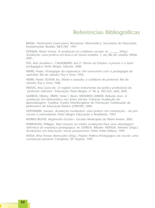 3232323232
Referências Bibliográficas
BRASIL. Parâmetros Curriculares Nacionais: Matemática. Secretaria de Educação
Fundamental. Brasília: MEC/SEF, 1997.
ESTEBAN, Maria Teresa. A avaliação no cotidiano escolar. In: ______. (Org.).
Avaliação: uma prática em busca de novos sentidos. 3. ed. Rio de Janeiro: DP&A,
2001.
FISS, Ana Jovelina L.; CALDEIRARO, Ires P. Planos de Estudos: o pensar e o fazer
pedagógico. Porto Alegre: Edicom, 2000.
FREIRE, Paulo. Pedagogia da esperança: Um reencontro com a pedagogia do
oprimido. Rio de Janeiro: Paz e Terra, 1992.
FREIRE, Paulo; SCHOR, Ira. Medo e ousadia: o cotidiano do professor. Rio de
Janeiro: Paz e Terra, 1986.
FREITAS, Ana Lúcia de. O registro como instrumento da prática profissional do
“professor reflexivo”. Educação. Porto Alegre, n° 40, p. 203-222, abril, 2002.
GUÉRIOS, Ettiène; ZIMER, Tânia T. Bruns; MEDEIROS JUNIOR, Roberto José. A
avaliação em Matemática nas Séries Iniciais. Coleção Avaliação de
Aprendizagem. Curitiba: Centro Interdisciplinar de Formação Continuada de
professores da Educação Básica (CINFOP), 2005.
HOFFMANN, Jussara. Avaliação mediadora: uma prática em construção – da pré-
escola à universidade. Porto Alegre: Educação e Realidade, 1993.
MORRO REUTER. Regimento Escolar – Escolas Municipais de Morro Reuter, 2002.
PERRENOUD, Philippe. Não mexam na minha avaliação! Para uma abordagem
sistêmica da mudança pedagógica. In: ESTRELA, Albano; NÓVOA, António (Orgs.).
Avaliações em Educação: novas perspectivas. Porto: Porto Editora, 1999.
VEIGA, Ilma Passos Alencastro (Org.). Projeto Político-Pedagógico da escola: uma
construção possível. Campinas, SP: Papirus, 1997.
 