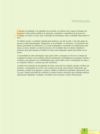 33333
A
Introdução
A questão da qualidade e da eqüidade tem assumido, nos últimos anos, lugar de destaque nas
discussões sobre políticas públicas de educação, ressaltando a importância do processo de
avaliação, em todos os níveis, para a obtenção de informações sobre a realidade educacional no
País.
No âmbito escolar, a avaliação realizada pelo professor, em sala de aula, é uma das etapas do
processo ensino-aprendizagem. Diagnostica as necessidades, os interesses e os problemas dos
alunos, permitindo aos professores e à escola acompanhar a construção do conhecimento pelo
aluno, no início, durante e ao final do processo. Os resultados dessa avaliação subsidiam o
professor tanto para planejar atividades de ensino mais adequadas, quanto para definir novos
rumos.
A necessidade de obter informações mais gerais sobre a educação no País leva à adoção da
avaliação de sistema. Essa avaliação utiliza procedimentos metodológicos de pesquisa, formais e
científicos, que garantem sua confiabilidade, para coletar dados sobre o desempenho do aluno e
as condições internas e externas que nele interferem.
A análise dos resultados do desempenho do aluno, nesse tipo de avaliação, permite verificar, por
extensão, o desempenho da escola e dos sistemas de ensino, para fornecer informações que
permitam a adoção de programas e projetos voltados à melhoria da qualidade educacional, uma
vez que é função primordial da avaliação de sistema fornecer elementos para subsidiar políticas
educacionais adequadas à realidade, em âmbito local, nacional e mesmo internacional.
 