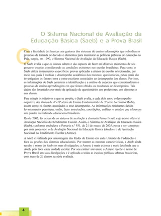 C
O Sistema Nacional de Avaliação da
Educação Básica (Saeb) e a Prova Brasil
Com a finalidade de fornecer aos gestores dos sistemas de ensino informações que subsidiem o
processo de tomada de decisão e elementos para monitorar as políticas públicas de educação no
País, surgiu, em 1990, o Sistema Nacional de Avaliação da Educação Básica (Saeb).
O Saeb avalia o que os alunos sabem e são capazes de fazer em diversos momentos de seu
percurso escolar, considerando as condições existentes nas escolas brasileiras. Para tanto, o
Saeb utiliza instrumentos específicos: provas aplicadas a alunos de escolas selecionadas, por
meio das quais é medido o desempenho acadêmico dos mesmos; questionários, pelos quais são
investigados os fatores intra e extra-escolares associados ao desempenho dos alunos. Por isso,
as informações do Saeb permitem a identificação e a análise de aspectos que contextualizam o
processo de ensino-aprendizagem em que foram obtidos os resultados de desempenho. Tais
dados são levantados por meio da aplicação de questionários aos professores, aos diretores e
aos alunos.
Para atingir os objetivos a que se propõe, o Saeb avalia, a cada dois anos, o desempenho
cognitivo dos alunos de 4ª e 8ª séries do Ensino Fundamental e de 3ª série do Ensino Médio,
assim como os fatores associados a esse desempenho. As informações resultantes desses
levantamentos permitem, então, fazer associações, correlações, análises e estudos que oferecem
um quadro da realidade educacional brasileira.
Desde 2005, foi acrescida ao sistema de avaliação a chamada Prova Brasil, cujo nome oficial é
Avaliação Nacional do Rendimento Escolar. Assim, o Sistema de Avaliação da Educação Básica
(Saeb), conforme estabelece a Portaria n.º 931, de 21 de março de 2005, passa a ser composto
por dois processos: o de Avaliação Nacional da Educação Básica (Aneb) e o de Avaliação
Nacional do Rendimento Escolar (Anresc).
A Aneb é realizada por amostragem das Redes de Ensino em cada Unidade da Federação e
foca as gestões dos sistemas educacionais. Por manter as mesmas características, a Aneb ainda
recebe o nome do Saeb em suas divulgações; a Anresc é mais extensa e mais detalhada que a
Aneb, pois foca cada unidade escolar. Por seu caráter universal, a Anresc recebe o nome de
Prova Brasil em suas divulgações e é aplicada a todas as escolas públicas urbanas brasileiras,
com mais de 20 alunos na série avaliada.
44444
 