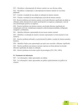 99999
D15 – Reconhecer a decomposição de números naturais nas suas diversas ordens.
D16 – Reconhecer a composição e a decomposição de números naturais em sua forma
polinomial.
D17 – Calcular o resultado de uma adição ou subtração de números naturais.
D18 – Calcular o resultado de uma multiplicação ou divisão de números naturais.
D19 –Resolver problema com números naturais, envolvendo diferentes significados da adição ou
subtração: juntar, alteração de um estado inicial (positiva ou negativa), comparação e mais de
uma transformação (positiva ou negativa).
D20 – Resolver problema com números naturais, envolvendo diferentes significados da
multiplicação ou divisão: multiplicação comparativa, idéia de proporcionalidade, configuração
retangular e combinatória.
D21 – Identificar diferentes representações de um mesmo número racional.
D22 – Identificar a localização de números racionais representados na forma decimal na reta
numérica.
D23 – Resolver problema utilizando a escrita decimal de cédulas e moedas do sistema monetário
brasileiro.
D24 – Identificar fração como representação que pode estar associada a diferentes significados.
D25 – Resolver problema com números racionais expressos na forma decimal envolvendo
diferentes significados da adição ou subtração.
D26 – Resolver problema envolvendo noções de porcentagem (25%, 50%, 100%).
IV. Tratamento da Informação
D27 – Ler informações e dados apresentados em tabelas.
D28 – Ler informações e dados apresentados em gráficos (particularmente em gráficos de
colunas).
 