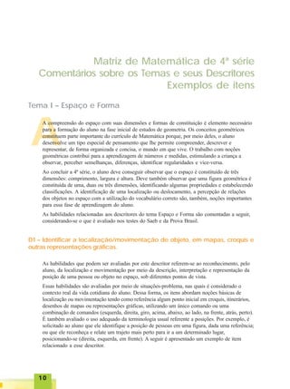 1010101010
A
Matriz de Matemática de 4ª série
Comentários sobre os Temas e seus Descritores
Exemplos de itens
Tema I – Espaço e Forma
A compreensão do espaço com suas dimensões e formas de constituição é elemento necessário
para a formação do aluno na fase inicial de estudos de geometria. Os conceitos geométricos
constituem parte importante do currículo de Matemática porque, por meio deles, o aluno
desenvolve um tipo especial de pensamento que lhe permite compreender, descrever e
representar, de forma organizada e concisa, o mundo em que vive. O trabalho com noções
geométricas contribui para a aprendizagem de números e medidas, estimulando a criança a
observar, perceber semelhanças, diferenças, identificar regularidades e vice-versa.
Ao concluir a 4ª série, o aluno deve conseguir observar que o espaço é constituído de três
dimensões: comprimento, largura e altura. Deve também observar que uma figura geométrica é
constituída de uma, duas ou três dimensões, identificando algumas propriedades e estabelecendo
classificações. A identificação de uma localização ou deslocamento, a percepção de relações
dos objetos no espaço com a utilização do vocabulário correto são, também, noções importantes
para essa fase de aprendizagem do aluno.
As habilidades relacionadas aos descritores do tema Espaço e Forma são comentadas a seguir,
considerando-se o que é avaliado nos testes do Saeb e da Prova Brasil.
D1 – Identificar a localização/movimentação de objeto, em mapas, croquis e
outras representações gráficas.
As habilidades que podem ser avaliadas por este descritor referem-se ao reconhecimento, pelo
aluno, da localização e movimentação por meio da descrição, interpretação e representação da
posição de uma pessoa ou objeto no espaço, sob diferentes pontos de vista.
Essas habilidades são avaliadas por meio de situações-problema, nas quais é considerado o
contexto real da vida cotidiana do aluno. Dessa forma, os itens abordam noções básicas de
localização ou movimentação tendo como referência algum ponto inicial em croquis, itinerários,
desenhos de mapas ou representações gráficas, utilizando um único comando ou uma
combinação de comandos (esquerda, direita, giro, acima, abaixo, ao lado, na frente, atrás, perto).
É também avaliado o uso adequado da terminologia usual referente a posições. Por exemplo, é
solicitado ao aluno que ele identifique a posição de pessoas em uma figura, dada uma referência;
ou que ele reconheça e relate um trajeto mais perto para ir a um determinado lugar,
posicionando-se (direita, esquerda, em frente). A seguir é apresentado um exemplo de item
relacionado a esse descritor.
 