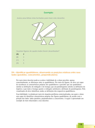 1313131313
Exemplo:
Joana usou linhas retas fechadas para fazer este desenho:
Quantas figuras de quatro lados foram desenhadas?
(A) 2
(B) 3
(C) 4
(D) 5
D4 – Identificar quadriláteros, observando as posições relativas entre seus
lados (paralelos, concorrentes, perpendiculares).
Por meio deste descritor pode-se avaliar a habilidade de o aluno perceber, apenas
conceitualmente, as diferenças entre os quadriláteros. Por meio de figuras, ele deve ser capaz
de reconhecer as características próprias dos quadriláteros e perceber que um quadrilátero
satisfaz as definições do retângulo e do losango; que um paralelogramo satisfaz as definições do
trapézio; e que tanto o losango quanto o retângulo satisfazem a definição do paralelogramo. Pela
visualização ele deve identificar, ainda, as definições dos respectivos quadriláteros.
Essa habilidade é avaliada por meio de situações-problema contextualizadas, nas quais o aluno
seja capaz de identificar características próprias das figuras quadriláteras, de acordo com a
posição dos lados: lados paralelos, perpendiculares e concorrentes. A seguir é apresentado um
exemplo de item relacionado a esse descritor.
 