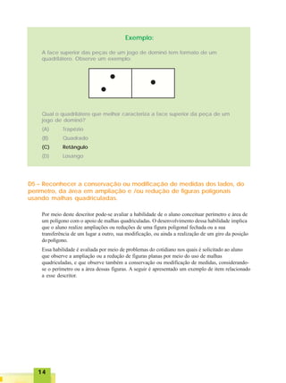 1414141414
Exemplo:
A face superior das peças de um jogo de dominó tem formato de um
quadrilátero. Observe um exemplo:
Qual o quadrilátero que melhor caracteriza a face superior da peça de um
jogo de dominó?
(A) Trapézio
(B) Quadrado
(C) Retângulo
(D) Losango
D5 – Reconhecer a conservação ou modificação de medidas dos lados, do
perímetro, da área em ampliação e /ou redução de figuras poligonais
usando malhas quadriculadas.
Por meio deste descritor pode-se avaliar a habilidade de o aluno conceituar perímetro e área de
um polígono com o apoio de malhas quadriculadas. O desenvolvimento dessa habilidade implica
que o aluno realize ampliações ou reduções de uma figura poligonal fechada ou a sua
transferência de um lugar a outro, sua modificação, ou ainda a realização de um giro da posição
dopolígono.
Essa habilidade é avaliada por meio de problemas do cotidiano nos quais é solicitado ao aluno
que observe a ampliação ou a redução de figuras planas por meio do uso de malhas
quadriculadas, e que observe também a conservação ou modificação de medidas, considerando-
se o perímetro ou a área dessas figuras. A seguir é apresentado um exemplo de item relacionado
a esse descritor.
 