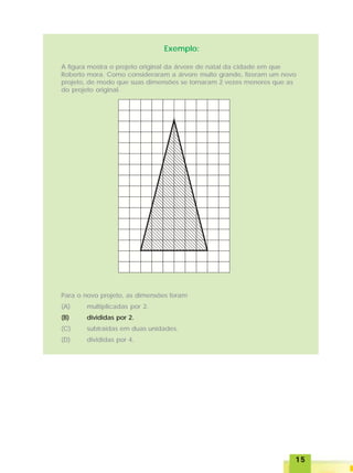 1515151515
Exemplo:
A figura mostra o projeto original da árvore de natal da cidade em que
Roberto mora. Como consideraram a árvore muito grande, fizeram um novo
projeto, de modo que suas dimensões se tornaram 2 vezes menores que as
do projeto original.
Para o novo projeto, as dimensões foram
(A) multiplicadas por 2.
(B) divididas por 2.
(C) subtraídas em duas unidades.
(D) divididas por 4.
 
